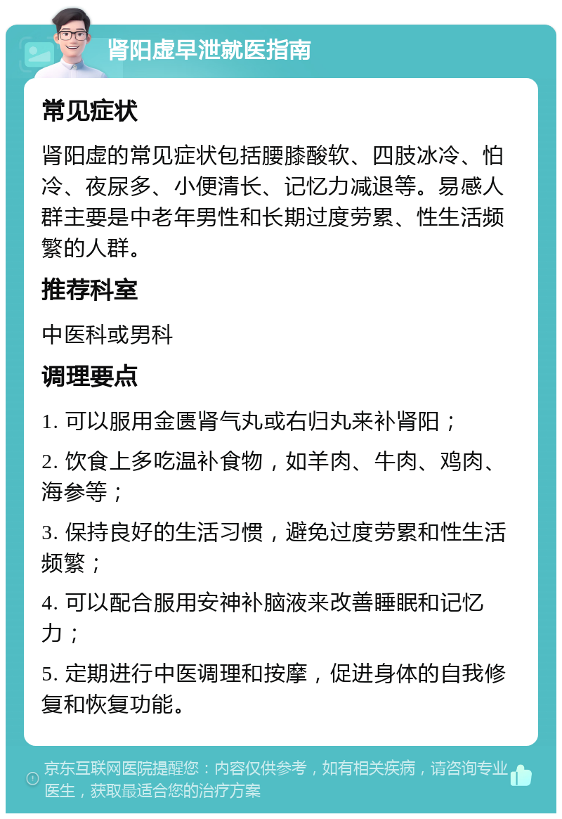 肾阳虚早泄就医指南 常见症状 肾阳虚的常见症状包括腰膝酸软、四肢冰冷、怕冷、夜尿多、小便清长、记忆力减退等。易感人群主要是中老年男性和长期过度劳累、性生活频繁的人群。 推荐科室 中医科或男科 调理要点 1. 可以服用金匮肾气丸或右归丸来补肾阳； 2. 饮食上多吃温补食物，如羊肉、牛肉、鸡肉、海参等； 3. 保持良好的生活习惯，避免过度劳累和性生活频繁； 4. 可以配合服用安神补脑液来改善睡眠和记忆力； 5. 定期进行中医调理和按摩，促进身体的自我修复和恢复功能。