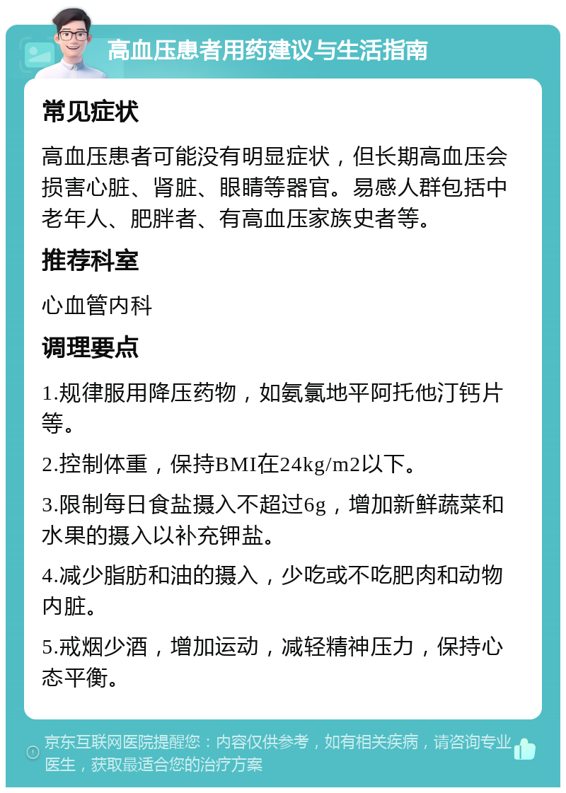 高血压患者用药建议与生活指南 常见症状 高血压患者可能没有明显症状，但长期高血压会损害心脏、肾脏、眼睛等器官。易感人群包括中老年人、肥胖者、有高血压家族史者等。 推荐科室 心血管内科 调理要点 1.规律服用降压药物，如氨氯地平阿托他汀钙片等。 2.控制体重，保持BMI在24kg/m2以下。 3.限制每日食盐摄入不超过6g，增加新鲜蔬菜和水果的摄入以补充钾盐。 4.减少脂肪和油的摄入，少吃或不吃肥肉和动物内脏。 5.戒烟少酒，增加运动，减轻精神压力，保持心态平衡。