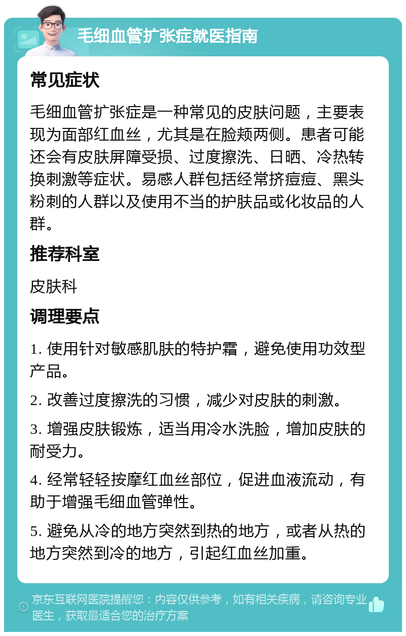 毛细血管扩张症就医指南 常见症状 毛细血管扩张症是一种常见的皮肤问题，主要表现为面部红血丝，尤其是在脸颊两侧。患者可能还会有皮肤屏障受损、过度擦洗、日晒、冷热转换刺激等症状。易感人群包括经常挤痘痘、黑头粉刺的人群以及使用不当的护肤品或化妆品的人群。 推荐科室 皮肤科 调理要点 1. 使用针对敏感肌肤的特护霜，避免使用功效型产品。 2. 改善过度擦洗的习惯，减少对皮肤的刺激。 3. 增强皮肤锻炼，适当用冷水洗脸，增加皮肤的耐受力。 4. 经常轻轻按摩红血丝部位，促进血液流动，有助于增强毛细血管弹性。 5. 避免从冷的地方突然到热的地方，或者从热的地方突然到冷的地方，引起红血丝加重。