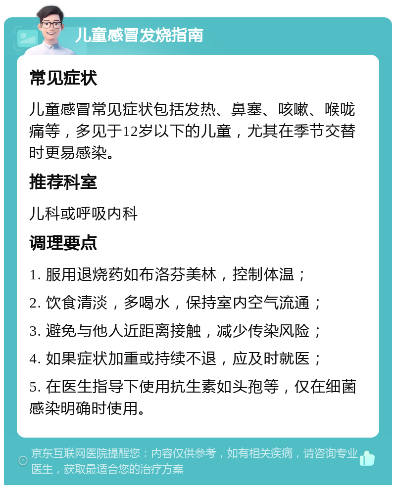 儿童感冒发烧指南 常见症状 儿童感冒常见症状包括发热、鼻塞、咳嗽、喉咙痛等，多见于12岁以下的儿童，尤其在季节交替时更易感染。 推荐科室 儿科或呼吸内科 调理要点 1. 服用退烧药如布洛芬美林，控制体温； 2. 饮食清淡，多喝水，保持室内空气流通； 3. 避免与他人近距离接触，减少传染风险； 4. 如果症状加重或持续不退，应及时就医； 5. 在医生指导下使用抗生素如头孢等，仅在细菌感染明确时使用。