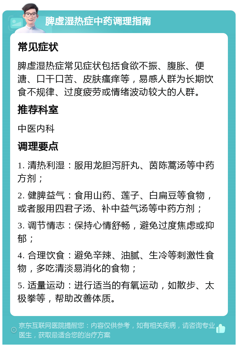 脾虚湿热症中药调理指南 常见症状 脾虚湿热症常见症状包括食欲不振、腹胀、便溏、口干口苦、皮肤瘙痒等，易感人群为长期饮食不规律、过度疲劳或情绪波动较大的人群。 推荐科室 中医内科 调理要点 1. 清热利湿：服用龙胆泻肝丸、茵陈蒿汤等中药方剂； 2. 健脾益气：食用山药、莲子、白扁豆等食物，或者服用四君子汤、补中益气汤等中药方剂； 3. 调节情志：保持心情舒畅，避免过度焦虑或抑郁； 4. 合理饮食：避免辛辣、油腻、生冷等刺激性食物，多吃清淡易消化的食物； 5. 适量运动：进行适当的有氧运动，如散步、太极拳等，帮助改善体质。