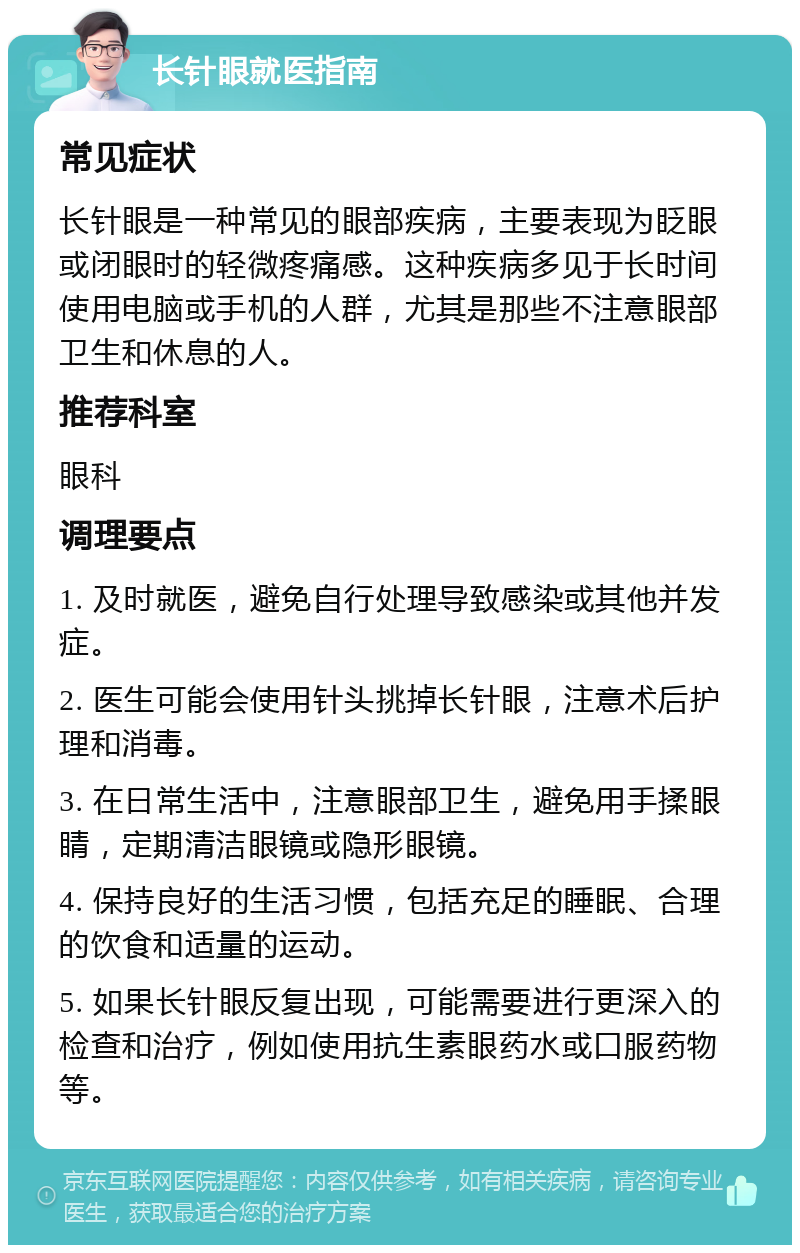 长针眼就医指南 常见症状 长针眼是一种常见的眼部疾病，主要表现为眨眼或闭眼时的轻微疼痛感。这种疾病多见于长时间使用电脑或手机的人群，尤其是那些不注意眼部卫生和休息的人。 推荐科室 眼科 调理要点 1. 及时就医，避免自行处理导致感染或其他并发症。 2. 医生可能会使用针头挑掉长针眼，注意术后护理和消毒。 3. 在日常生活中，注意眼部卫生，避免用手揉眼睛，定期清洁眼镜或隐形眼镜。 4. 保持良好的生活习惯，包括充足的睡眠、合理的饮食和适量的运动。 5. 如果长针眼反复出现，可能需要进行更深入的检查和治疗，例如使用抗生素眼药水或口服药物等。