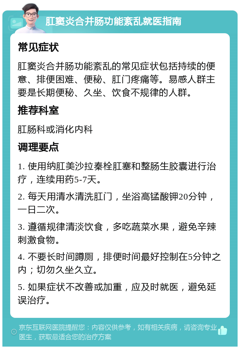 肛窦炎合并肠功能紊乱就医指南 常见症状 肛窦炎合并肠功能紊乱的常见症状包括持续的便意、排便困难、便秘、肛门疼痛等。易感人群主要是长期便秘、久坐、饮食不规律的人群。 推荐科室 肛肠科或消化内科 调理要点 1. 使用纳肛美沙拉秦栓肛塞和整肠生胶囊进行治疗，连续用药5-7天。 2. 每天用清水清洗肛门，坐浴高锰酸钾20分钟，一日二次。 3. 遵循规律清淡饮食，多吃蔬菜水果，避免辛辣刺激食物。 4. 不要长时间蹲厕，排便时间最好控制在5分钟之内；切勿久坐久立。 5. 如果症状不改善或加重，应及时就医，避免延误治疗。