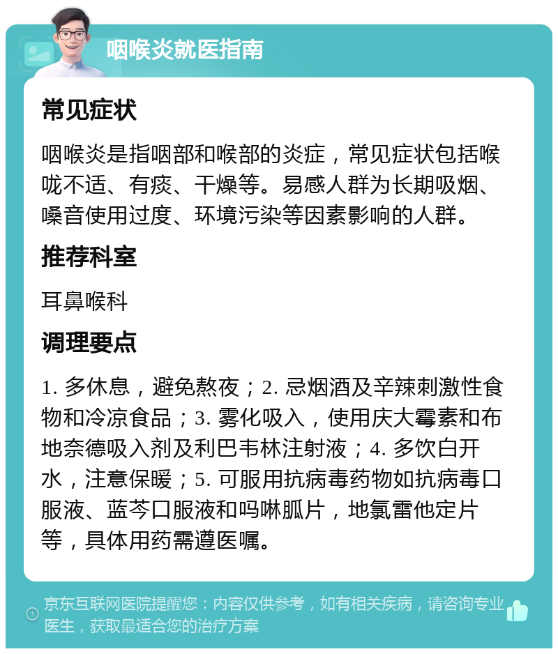 咽喉炎就医指南 常见症状 咽喉炎是指咽部和喉部的炎症，常见症状包括喉咙不适、有痰、干燥等。易感人群为长期吸烟、嗓音使用过度、环境污染等因素影响的人群。 推荐科室 耳鼻喉科 调理要点 1. 多休息，避免熬夜；2. 忌烟酒及辛辣刺激性食物和冷凉食品；3. 雾化吸入，使用庆大霉素和布地奈德吸入剂及利巴韦林注射液；4. 多饮白开水，注意保暖；5. 可服用抗病毒药物如抗病毒口服液、蓝芩口服液和吗啉胍片，地氯雷他定片等，具体用药需遵医嘱。