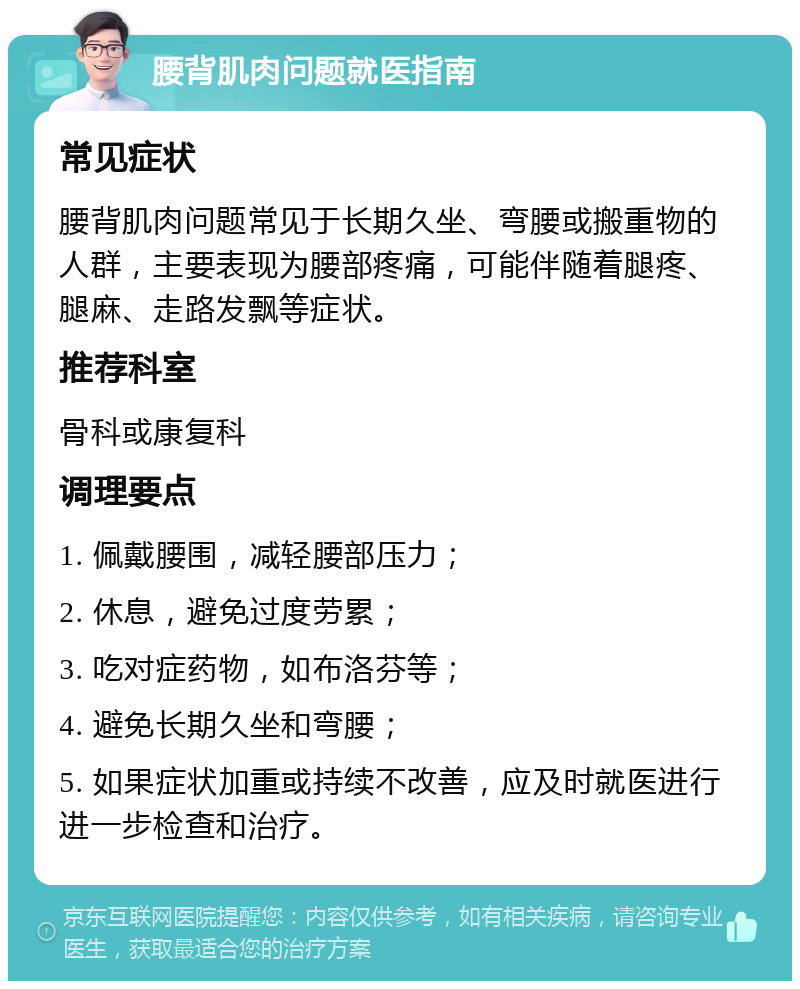 腰背肌肉问题就医指南 常见症状 腰背肌肉问题常见于长期久坐、弯腰或搬重物的人群，主要表现为腰部疼痛，可能伴随着腿疼、腿麻、走路发飘等症状。 推荐科室 骨科或康复科 调理要点 1. 佩戴腰围，减轻腰部压力； 2. 休息，避免过度劳累； 3. 吃对症药物，如布洛芬等； 4. 避免长期久坐和弯腰； 5. 如果症状加重或持续不改善，应及时就医进行进一步检查和治疗。