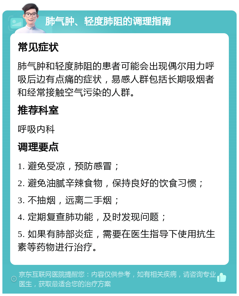 肺气肿、轻度肺阻的调理指南 常见症状 肺气肿和轻度肺阻的患者可能会出现偶尔用力呼吸后边有点痛的症状，易感人群包括长期吸烟者和经常接触空气污染的人群。 推荐科室 呼吸内科 调理要点 1. 避免受凉，预防感冒； 2. 避免油腻辛辣食物，保持良好的饮食习惯； 3. 不抽烟，远离二手烟； 4. 定期复查肺功能，及时发现问题； 5. 如果有肺部炎症，需要在医生指导下使用抗生素等药物进行治疗。