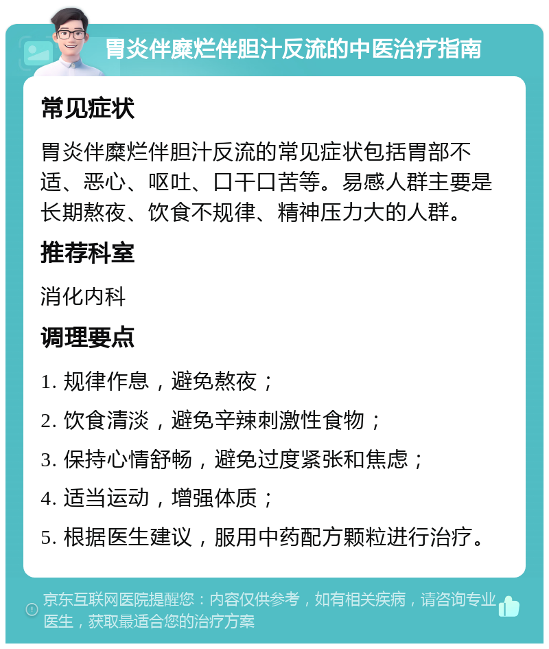 胃炎伴糜烂伴胆汁反流的中医治疗指南 常见症状 胃炎伴糜烂伴胆汁反流的常见症状包括胃部不适、恶心、呕吐、口干口苦等。易感人群主要是长期熬夜、饮食不规律、精神压力大的人群。 推荐科室 消化内科 调理要点 1. 规律作息，避免熬夜； 2. 饮食清淡，避免辛辣刺激性食物； 3. 保持心情舒畅，避免过度紧张和焦虑； 4. 适当运动，增强体质； 5. 根据医生建议，服用中药配方颗粒进行治疗。