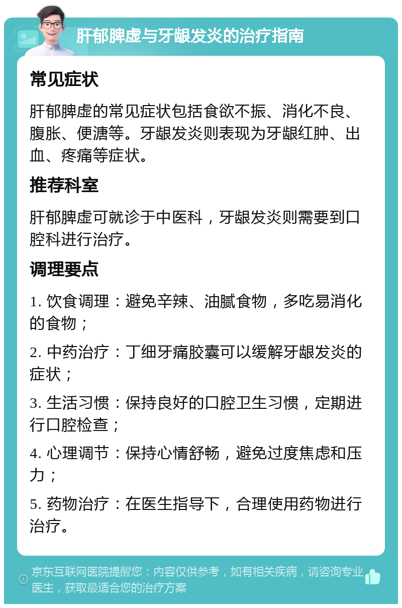 肝郁脾虚与牙龈发炎的治疗指南 常见症状 肝郁脾虚的常见症状包括食欲不振、消化不良、腹胀、便溏等。牙龈发炎则表现为牙龈红肿、出血、疼痛等症状。 推荐科室 肝郁脾虚可就诊于中医科，牙龈发炎则需要到口腔科进行治疗。 调理要点 1. 饮食调理：避免辛辣、油腻食物，多吃易消化的食物； 2. 中药治疗：丁细牙痛胶囊可以缓解牙龈发炎的症状； 3. 生活习惯：保持良好的口腔卫生习惯，定期进行口腔检查； 4. 心理调节：保持心情舒畅，避免过度焦虑和压力； 5. 药物治疗：在医生指导下，合理使用药物进行治疗。