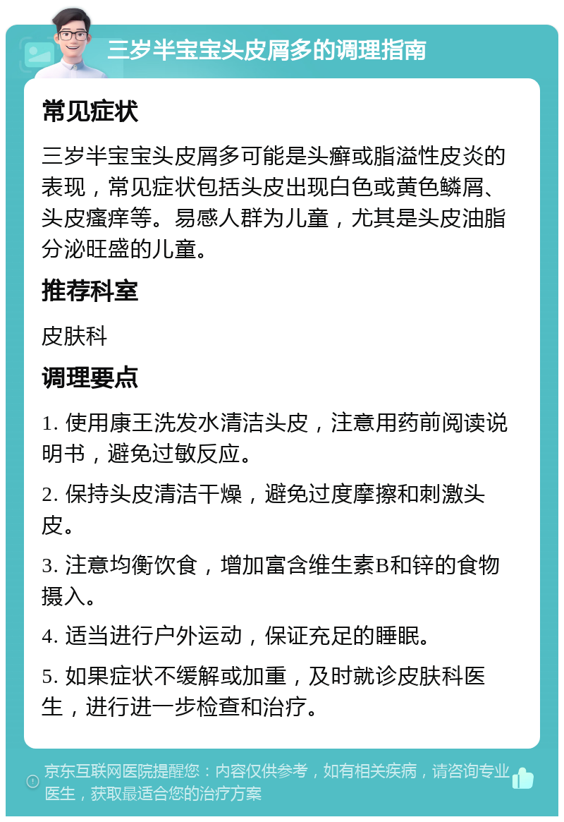 三岁半宝宝头皮屑多的调理指南 常见症状 三岁半宝宝头皮屑多可能是头癣或脂溢性皮炎的表现，常见症状包括头皮出现白色或黄色鳞屑、头皮瘙痒等。易感人群为儿童，尤其是头皮油脂分泌旺盛的儿童。 推荐科室 皮肤科 调理要点 1. 使用康王洗发水清洁头皮，注意用药前阅读说明书，避免过敏反应。 2. 保持头皮清洁干燥，避免过度摩擦和刺激头皮。 3. 注意均衡饮食，增加富含维生素B和锌的食物摄入。 4. 适当进行户外运动，保证充足的睡眠。 5. 如果症状不缓解或加重，及时就诊皮肤科医生，进行进一步检查和治疗。