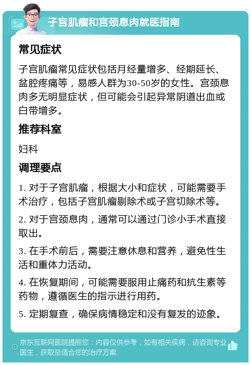 子宫肌瘤和宫颈息肉就医指南 常见症状 子宫肌瘤常见症状包括月经量增多、经期延长、盆腔疼痛等，易感人群为30-50岁的女性。宫颈息肉多无明显症状，但可能会引起异常阴道出血或白带增多。 推荐科室 妇科 调理要点 1. 对于子宫肌瘤，根据大小和症状，可能需要手术治疗，包括子宫肌瘤剔除术或子宫切除术等。 2. 对于宫颈息肉，通常可以通过门诊小手术直接取出。 3. 在手术前后，需要注意休息和营养，避免性生活和重体力活动。 4. 在恢复期间，可能需要服用止痛药和抗生素等药物，遵循医生的指示进行用药。 5. 定期复查，确保病情稳定和没有复发的迹象。