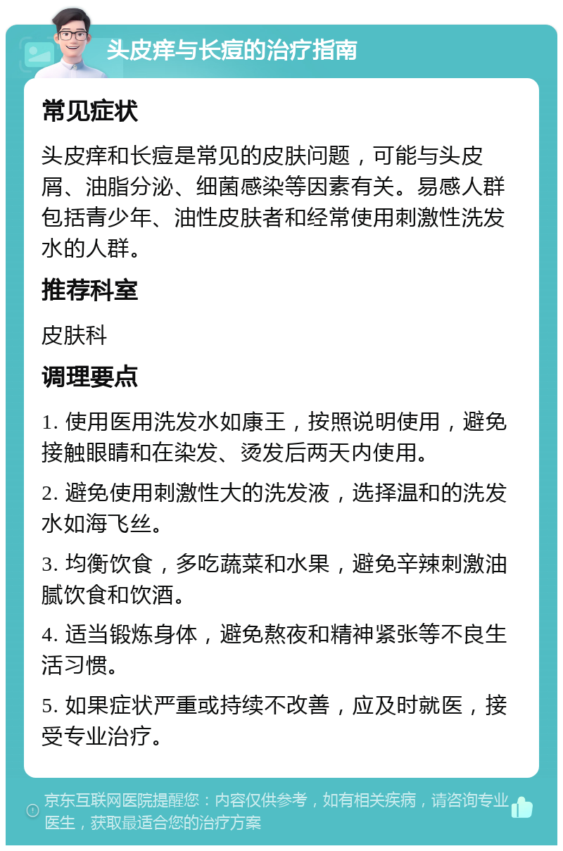 头皮痒与长痘的治疗指南 常见症状 头皮痒和长痘是常见的皮肤问题，可能与头皮屑、油脂分泌、细菌感染等因素有关。易感人群包括青少年、油性皮肤者和经常使用刺激性洗发水的人群。 推荐科室 皮肤科 调理要点 1. 使用医用洗发水如康王，按照说明使用，避免接触眼睛和在染发、烫发后两天内使用。 2. 避免使用刺激性大的洗发液，选择温和的洗发水如海飞丝。 3. 均衡饮食，多吃蔬菜和水果，避免辛辣刺激油腻饮食和饮酒。 4. 适当锻炼身体，避免熬夜和精神紧张等不良生活习惯。 5. 如果症状严重或持续不改善，应及时就医，接受专业治疗。