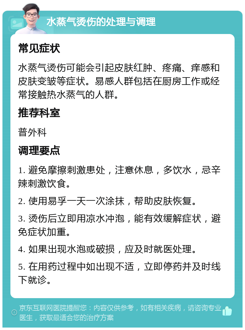 水蒸气烫伤的处理与调理 常见症状 水蒸气烫伤可能会引起皮肤红肿、疼痛、痒感和皮肤变皱等症状。易感人群包括在厨房工作或经常接触热水蒸气的人群。 推荐科室 普外科 调理要点 1. 避免摩擦刺激患处，注意休息，多饮水，忌辛辣刺激饮食。 2. 使用易孚一天一次涂抹，帮助皮肤恢复。 3. 烫伤后立即用凉水冲泡，能有效缓解症状，避免症状加重。 4. 如果出现水泡或破损，应及时就医处理。 5. 在用药过程中如出现不适，立即停药并及时线下就诊。