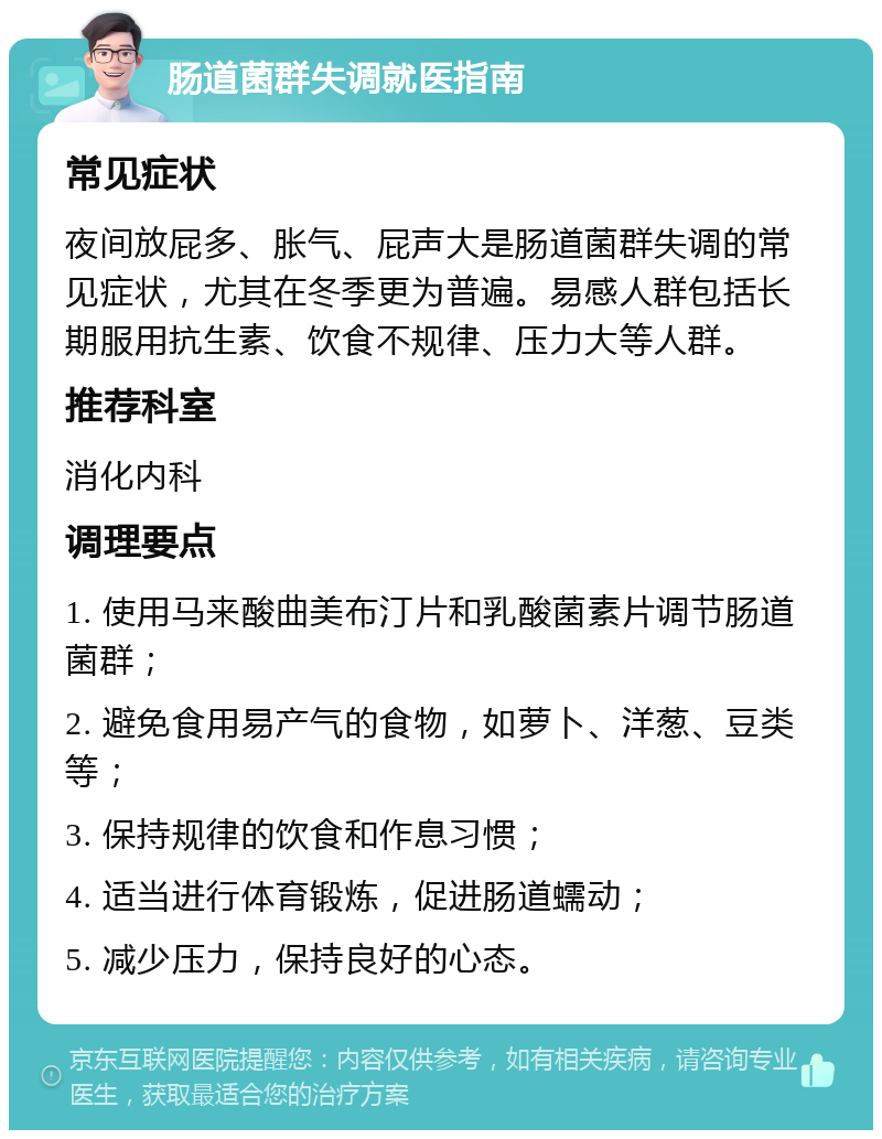 肠道菌群失调就医指南 常见症状 夜间放屁多、胀气、屁声大是肠道菌群失调的常见症状，尤其在冬季更为普遍。易感人群包括长期服用抗生素、饮食不规律、压力大等人群。 推荐科室 消化内科 调理要点 1. 使用马来酸曲美布汀片和乳酸菌素片调节肠道菌群； 2. 避免食用易产气的食物，如萝卜、洋葱、豆类等； 3. 保持规律的饮食和作息习惯； 4. 适当进行体育锻炼，促进肠道蠕动； 5. 减少压力，保持良好的心态。