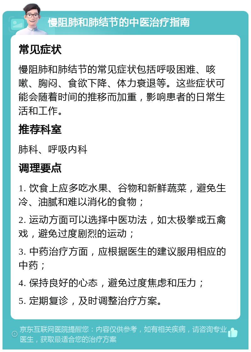 慢阻肺和肺结节的中医治疗指南 常见症状 慢阻肺和肺结节的常见症状包括呼吸困难、咳嗽、胸闷、食欲下降、体力衰退等。这些症状可能会随着时间的推移而加重，影响患者的日常生活和工作。 推荐科室 肺科、呼吸内科 调理要点 1. 饮食上应多吃水果、谷物和新鲜蔬菜，避免生冷、油腻和难以消化的食物； 2. 运动方面可以选择中医功法，如太极拳或五禽戏，避免过度剧烈的运动； 3. 中药治疗方面，应根据医生的建议服用相应的中药； 4. 保持良好的心态，避免过度焦虑和压力； 5. 定期复诊，及时调整治疗方案。