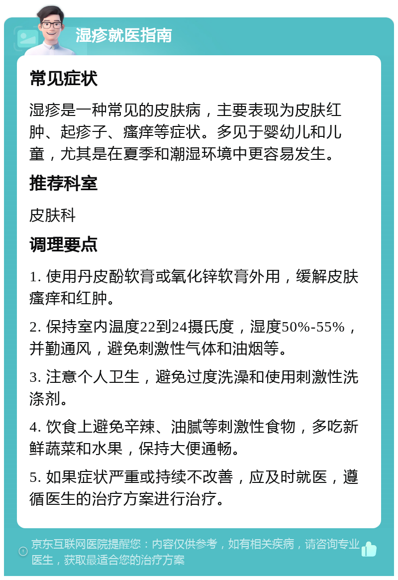 湿疹就医指南 常见症状 湿疹是一种常见的皮肤病，主要表现为皮肤红肿、起疹子、瘙痒等症状。多见于婴幼儿和儿童，尤其是在夏季和潮湿环境中更容易发生。 推荐科室 皮肤科 调理要点 1. 使用丹皮酚软膏或氧化锌软膏外用，缓解皮肤瘙痒和红肿。 2. 保持室内温度22到24摄氏度，湿度50%-55%，并勤通风，避免刺激性气体和油烟等。 3. 注意个人卫生，避免过度洗澡和使用刺激性洗涤剂。 4. 饮食上避免辛辣、油腻等刺激性食物，多吃新鲜蔬菜和水果，保持大便通畅。 5. 如果症状严重或持续不改善，应及时就医，遵循医生的治疗方案进行治疗。