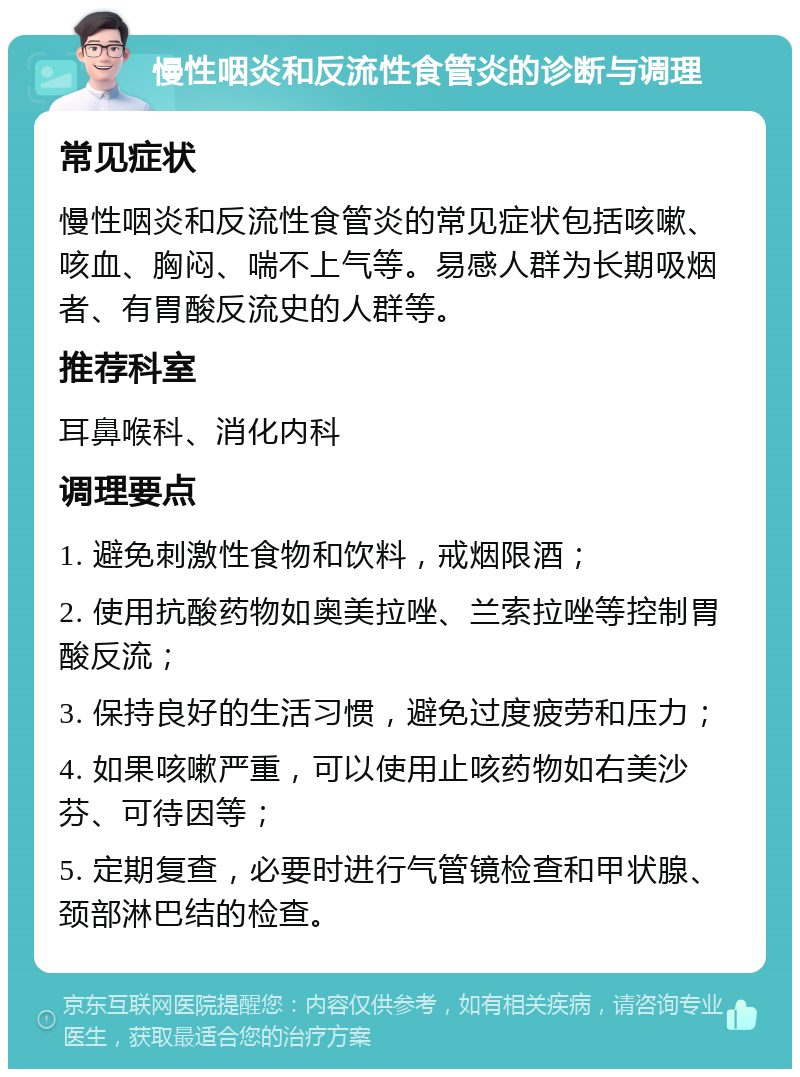 慢性咽炎和反流性食管炎的诊断与调理 常见症状 慢性咽炎和反流性食管炎的常见症状包括咳嗽、咳血、胸闷、喘不上气等。易感人群为长期吸烟者、有胃酸反流史的人群等。 推荐科室 耳鼻喉科、消化内科 调理要点 1. 避免刺激性食物和饮料，戒烟限酒； 2. 使用抗酸药物如奥美拉唑、兰索拉唑等控制胃酸反流； 3. 保持良好的生活习惯，避免过度疲劳和压力； 4. 如果咳嗽严重，可以使用止咳药物如右美沙芬、可待因等； 5. 定期复查，必要时进行气管镜检查和甲状腺、颈部淋巴结的检查。