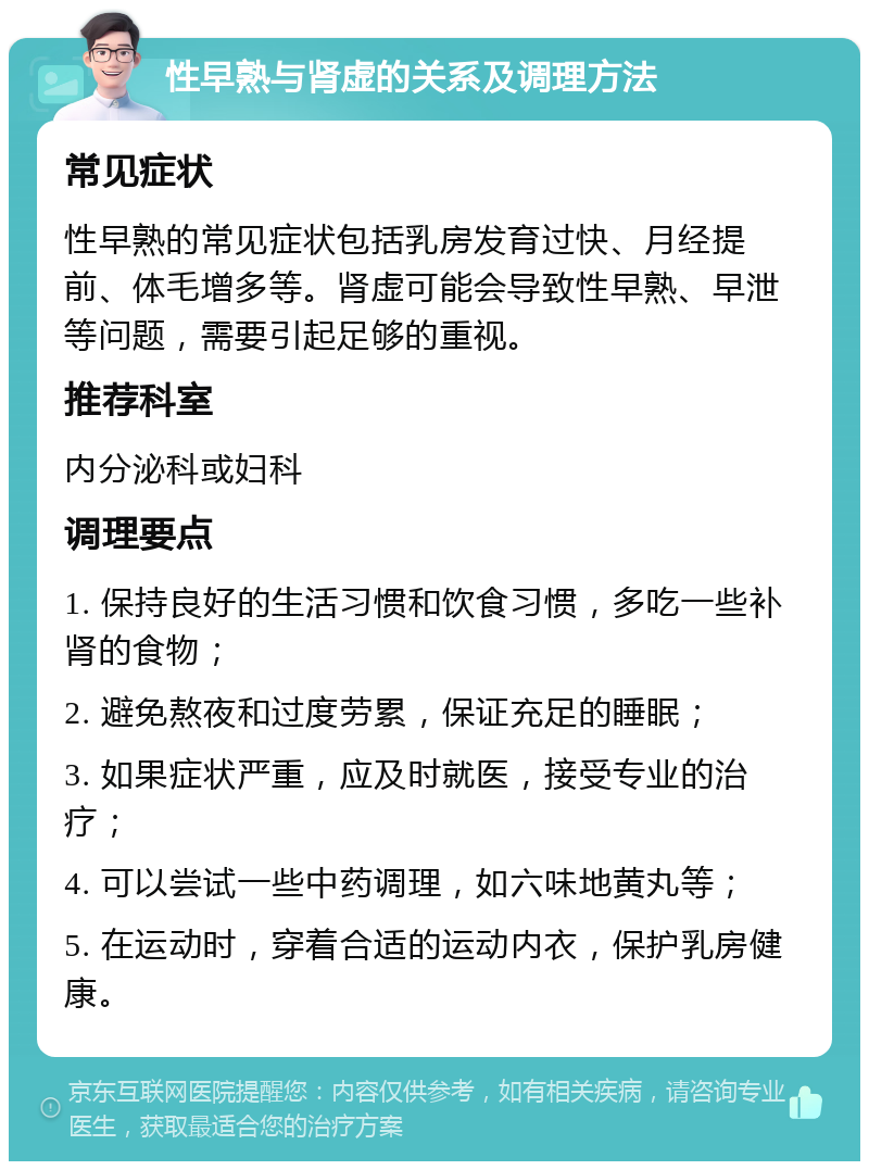 性早熟与肾虚的关系及调理方法 常见症状 性早熟的常见症状包括乳房发育过快、月经提前、体毛增多等。肾虚可能会导致性早熟、早泄等问题，需要引起足够的重视。 推荐科室 内分泌科或妇科 调理要点 1. 保持良好的生活习惯和饮食习惯，多吃一些补肾的食物； 2. 避免熬夜和过度劳累，保证充足的睡眠； 3. 如果症状严重，应及时就医，接受专业的治疗； 4. 可以尝试一些中药调理，如六味地黄丸等； 5. 在运动时，穿着合适的运动内衣，保护乳房健康。