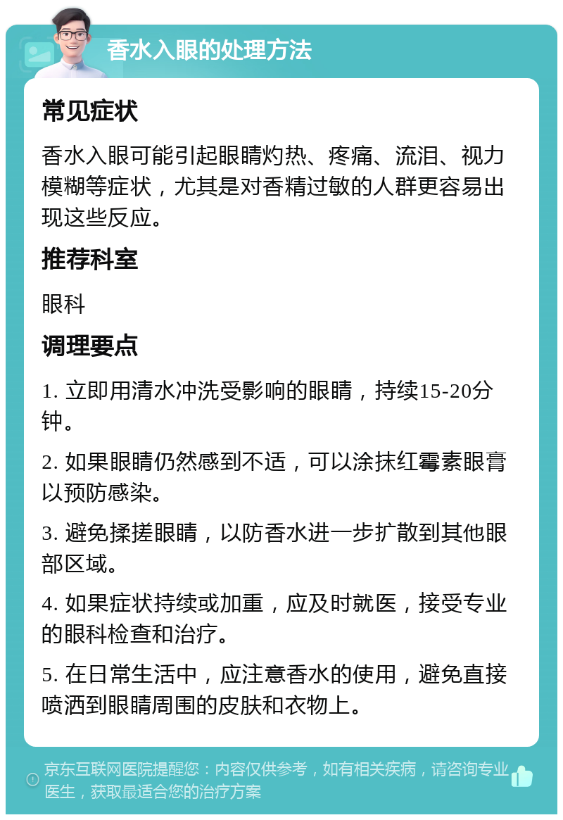 香水入眼的处理方法 常见症状 香水入眼可能引起眼睛灼热、疼痛、流泪、视力模糊等症状，尤其是对香精过敏的人群更容易出现这些反应。 推荐科室 眼科 调理要点 1. 立即用清水冲洗受影响的眼睛，持续15-20分钟。 2. 如果眼睛仍然感到不适，可以涂抹红霉素眼膏以预防感染。 3. 避免揉搓眼睛，以防香水进一步扩散到其他眼部区域。 4. 如果症状持续或加重，应及时就医，接受专业的眼科检查和治疗。 5. 在日常生活中，应注意香水的使用，避免直接喷洒到眼睛周围的皮肤和衣物上。