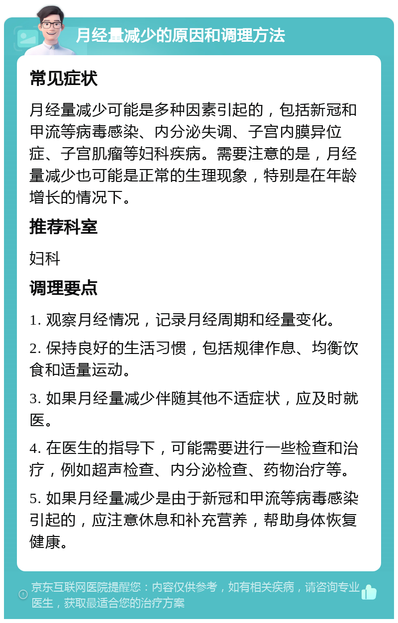 月经量减少的原因和调理方法 常见症状 月经量减少可能是多种因素引起的，包括新冠和甲流等病毒感染、内分泌失调、子宫内膜异位症、子宫肌瘤等妇科疾病。需要注意的是，月经量减少也可能是正常的生理现象，特别是在年龄增长的情况下。 推荐科室 妇科 调理要点 1. 观察月经情况，记录月经周期和经量变化。 2. 保持良好的生活习惯，包括规律作息、均衡饮食和适量运动。 3. 如果月经量减少伴随其他不适症状，应及时就医。 4. 在医生的指导下，可能需要进行一些检查和治疗，例如超声检查、内分泌检查、药物治疗等。 5. 如果月经量减少是由于新冠和甲流等病毒感染引起的，应注意休息和补充营养，帮助身体恢复健康。