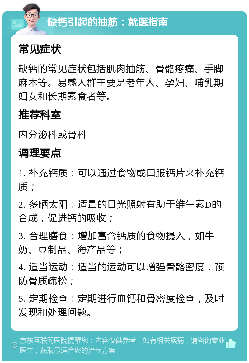 缺钙引起的抽筋：就医指南 常见症状 缺钙的常见症状包括肌肉抽筋、骨骼疼痛、手脚麻木等。易感人群主要是老年人、孕妇、哺乳期妇女和长期素食者等。 推荐科室 内分泌科或骨科 调理要点 1. 补充钙质：可以通过食物或口服钙片来补充钙质； 2. 多晒太阳：适量的日光照射有助于维生素D的合成，促进钙的吸收； 3. 合理膳食：增加富含钙质的食物摄入，如牛奶、豆制品、海产品等； 4. 适当运动：适当的运动可以增强骨骼密度，预防骨质疏松； 5. 定期检查：定期进行血钙和骨密度检查，及时发现和处理问题。