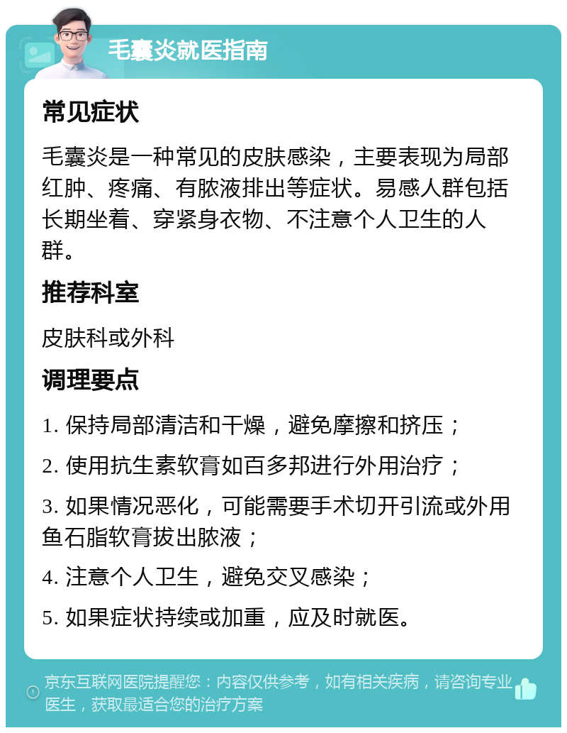 毛囊炎就医指南 常见症状 毛囊炎是一种常见的皮肤感染，主要表现为局部红肿、疼痛、有脓液排出等症状。易感人群包括长期坐着、穿紧身衣物、不注意个人卫生的人群。 推荐科室 皮肤科或外科 调理要点 1. 保持局部清洁和干燥，避免摩擦和挤压； 2. 使用抗生素软膏如百多邦进行外用治疗； 3. 如果情况恶化，可能需要手术切开引流或外用鱼石脂软膏拔出脓液； 4. 注意个人卫生，避免交叉感染； 5. 如果症状持续或加重，应及时就医。