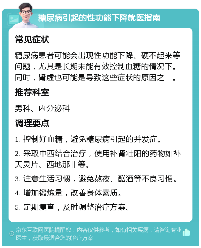 糖尿病引起的性功能下降就医指南 常见症状 糖尿病患者可能会出现性功能下降、硬不起来等问题，尤其是长期未能有效控制血糖的情况下。同时，肾虚也可能是导致这些症状的原因之一。 推荐科室 男科、内分泌科 调理要点 1. 控制好血糖，避免糖尿病引起的并发症。 2. 采取中西结合治疗，使用补肾壮阳的药物如补天灵片、西地那非等。 3. 注意生活习惯，避免熬夜、酗酒等不良习惯。 4. 增加锻炼量，改善身体素质。 5. 定期复查，及时调整治疗方案。