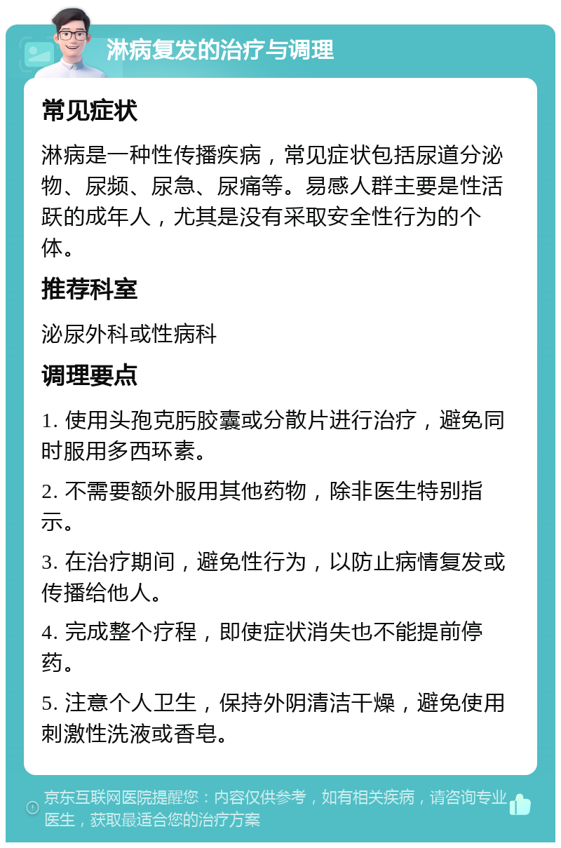 淋病复发的治疗与调理 常见症状 淋病是一种性传播疾病，常见症状包括尿道分泌物、尿频、尿急、尿痛等。易感人群主要是性活跃的成年人，尤其是没有采取安全性行为的个体。 推荐科室 泌尿外科或性病科 调理要点 1. 使用头孢克肟胶囊或分散片进行治疗，避免同时服用多西环素。 2. 不需要额外服用其他药物，除非医生特别指示。 3. 在治疗期间，避免性行为，以防止病情复发或传播给他人。 4. 完成整个疗程，即使症状消失也不能提前停药。 5. 注意个人卫生，保持外阴清洁干燥，避免使用刺激性洗液或香皂。