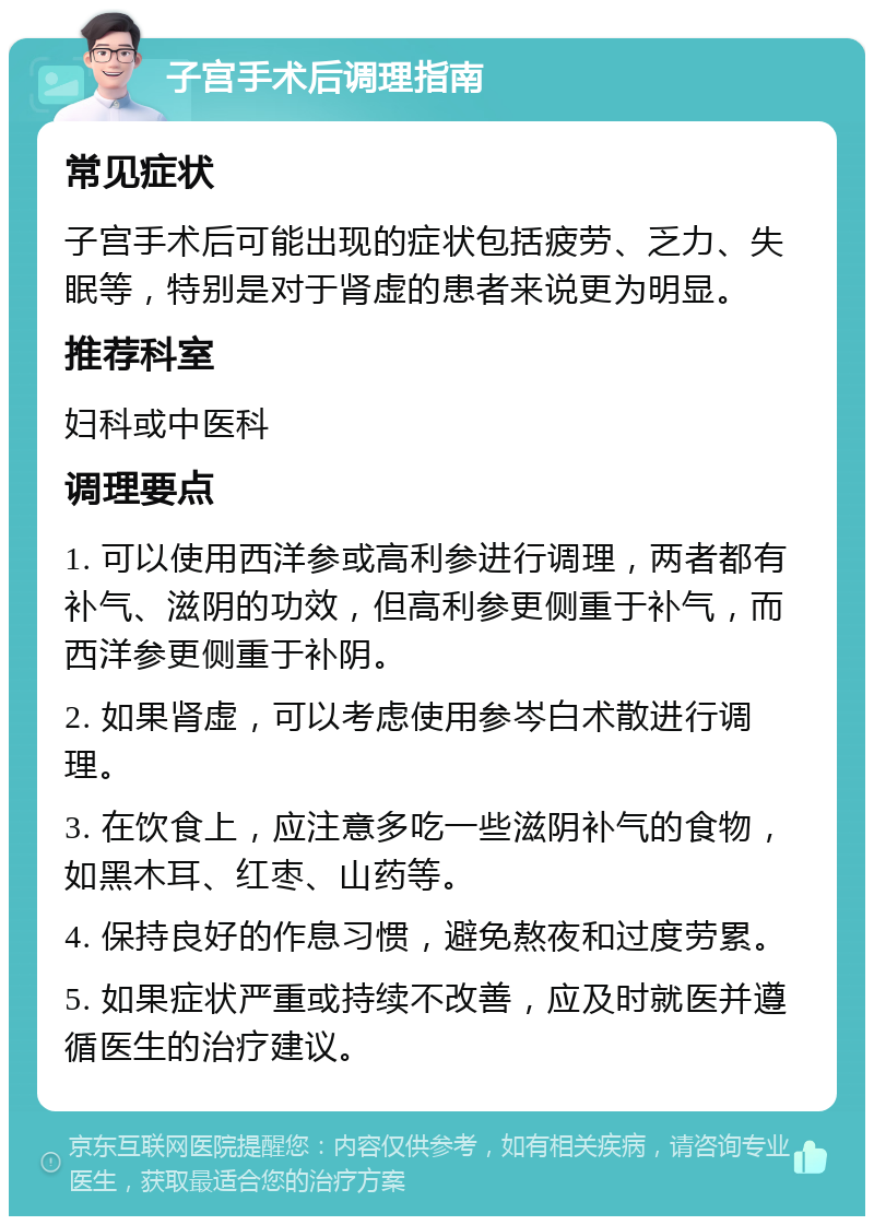 子宫手术后调理指南 常见症状 子宫手术后可能出现的症状包括疲劳、乏力、失眠等，特别是对于肾虚的患者来说更为明显。 推荐科室 妇科或中医科 调理要点 1. 可以使用西洋参或高利参进行调理，两者都有补气、滋阴的功效，但高利参更侧重于补气，而西洋参更侧重于补阴。 2. 如果肾虚，可以考虑使用参岑白术散进行调理。 3. 在饮食上，应注意多吃一些滋阴补气的食物，如黑木耳、红枣、山药等。 4. 保持良好的作息习惯，避免熬夜和过度劳累。 5. 如果症状严重或持续不改善，应及时就医并遵循医生的治疗建议。