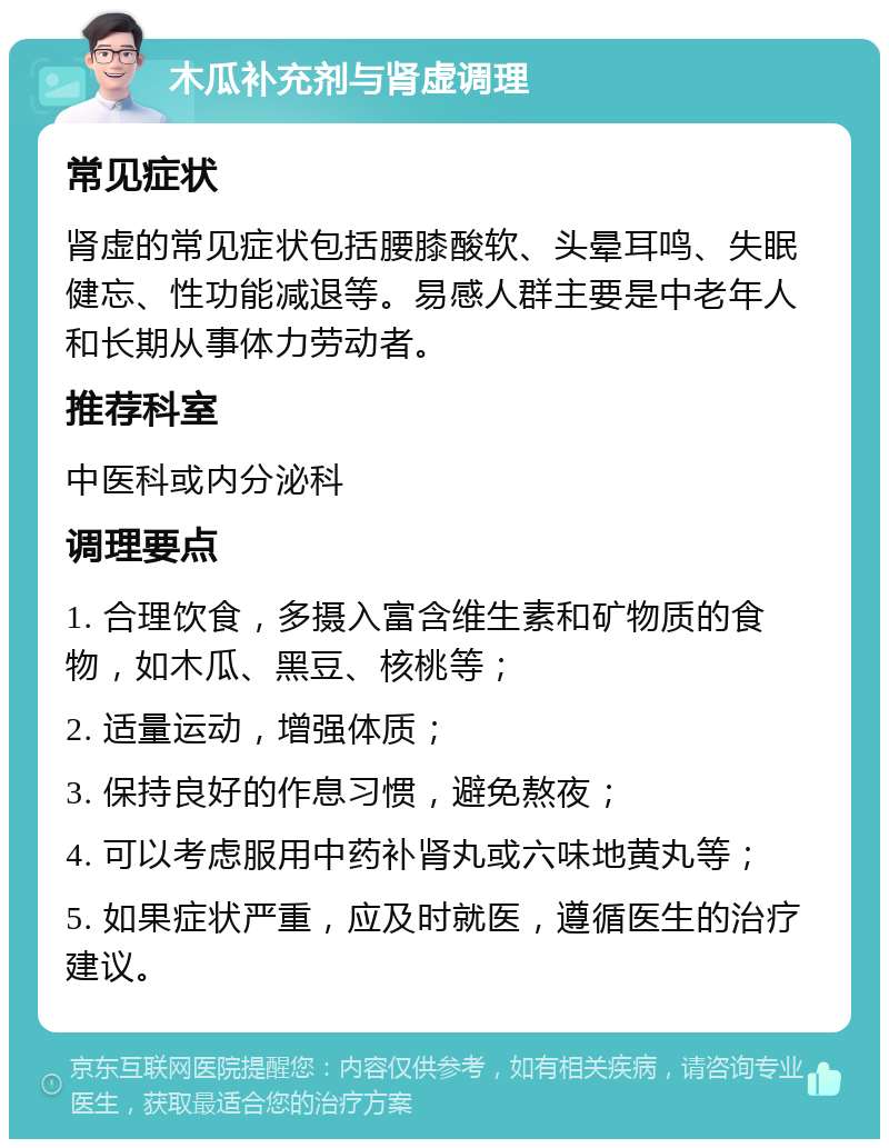 木瓜补充剂与肾虚调理 常见症状 肾虚的常见症状包括腰膝酸软、头晕耳鸣、失眠健忘、性功能减退等。易感人群主要是中老年人和长期从事体力劳动者。 推荐科室 中医科或内分泌科 调理要点 1. 合理饮食，多摄入富含维生素和矿物质的食物，如木瓜、黑豆、核桃等； 2. 适量运动，增强体质； 3. 保持良好的作息习惯，避免熬夜； 4. 可以考虑服用中药补肾丸或六味地黄丸等； 5. 如果症状严重，应及时就医，遵循医生的治疗建议。