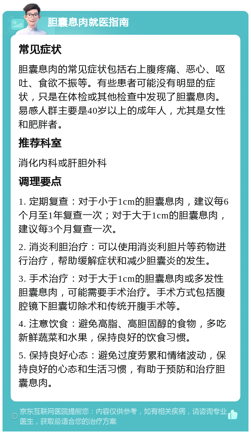 胆囊息肉就医指南 常见症状 胆囊息肉的常见症状包括右上腹疼痛、恶心、呕吐、食欲不振等。有些患者可能没有明显的症状，只是在体检或其他检查中发现了胆囊息肉。易感人群主要是40岁以上的成年人，尤其是女性和肥胖者。 推荐科室 消化内科或肝胆外科 调理要点 1. 定期复查：对于小于1cm的胆囊息肉，建议每6个月至1年复查一次；对于大于1cm的胆囊息肉，建议每3个月复查一次。 2. 消炎利胆治疗：可以使用消炎利胆片等药物进行治疗，帮助缓解症状和减少胆囊炎的发生。 3. 手术治疗：对于大于1cm的胆囊息肉或多发性胆囊息肉，可能需要手术治疗。手术方式包括腹腔镜下胆囊切除术和传统开腹手术等。 4. 注意饮食：避免高脂、高胆固醇的食物，多吃新鲜蔬菜和水果，保持良好的饮食习惯。 5. 保持良好心态：避免过度劳累和情绪波动，保持良好的心态和生活习惯，有助于预防和治疗胆囊息肉。