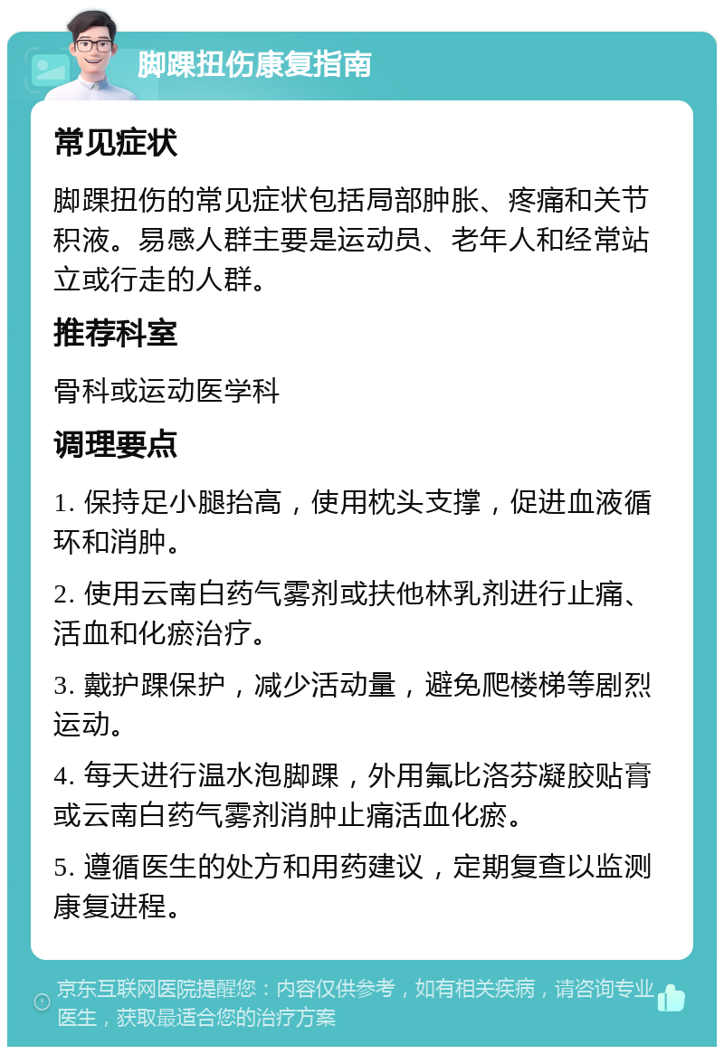 脚踝扭伤康复指南 常见症状 脚踝扭伤的常见症状包括局部肿胀、疼痛和关节积液。易感人群主要是运动员、老年人和经常站立或行走的人群。 推荐科室 骨科或运动医学科 调理要点 1. 保持足小腿抬高，使用枕头支撑，促进血液循环和消肿。 2. 使用云南白药气雾剂或扶他林乳剂进行止痛、活血和化瘀治疗。 3. 戴护踝保护，减少活动量，避免爬楼梯等剧烈运动。 4. 每天进行温水泡脚踝，外用氟比洛芬凝胶贴膏或云南白药气雾剂消肿止痛活血化瘀。 5. 遵循医生的处方和用药建议，定期复查以监测康复进程。