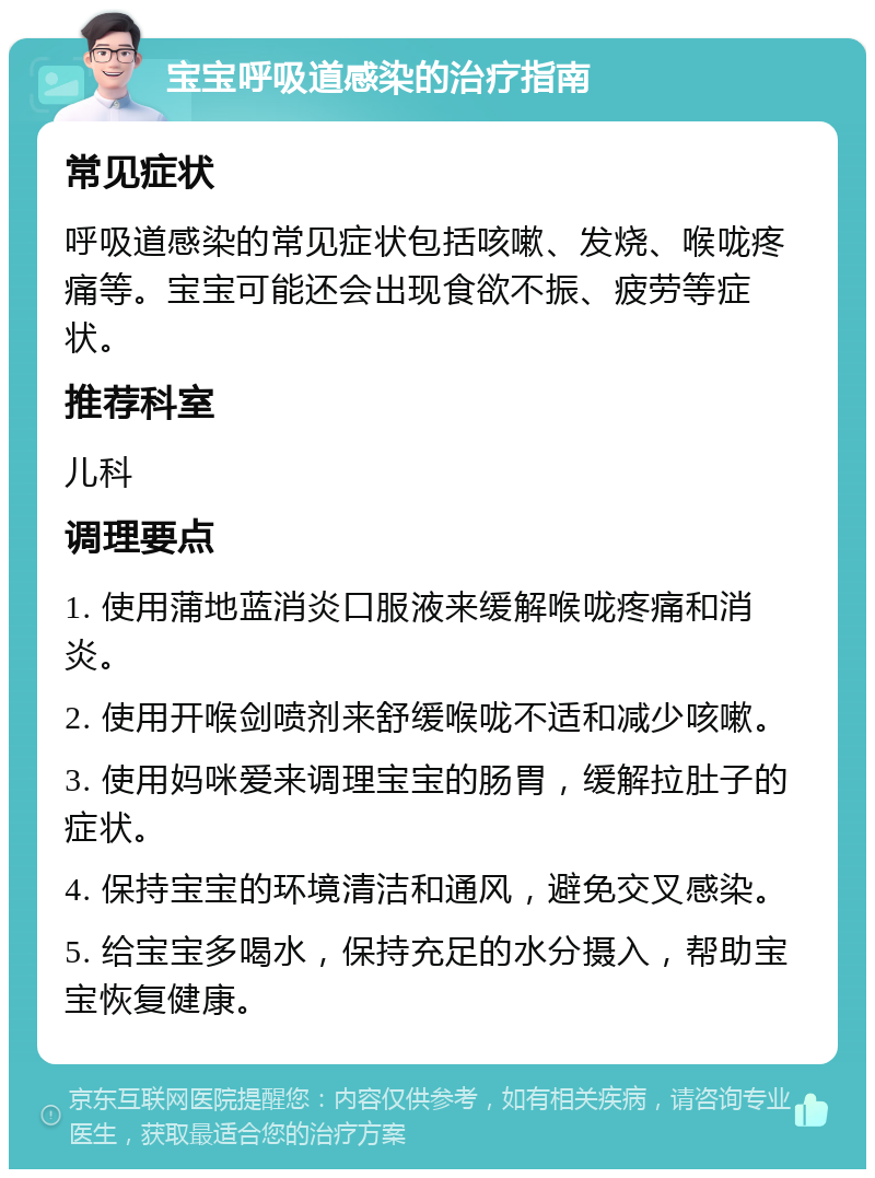 宝宝呼吸道感染的治疗指南 常见症状 呼吸道感染的常见症状包括咳嗽、发烧、喉咙疼痛等。宝宝可能还会出现食欲不振、疲劳等症状。 推荐科室 儿科 调理要点 1. 使用蒲地蓝消炎口服液来缓解喉咙疼痛和消炎。 2. 使用开喉剑喷剂来舒缓喉咙不适和减少咳嗽。 3. 使用妈咪爱来调理宝宝的肠胃，缓解拉肚子的症状。 4. 保持宝宝的环境清洁和通风，避免交叉感染。 5. 给宝宝多喝水，保持充足的水分摄入，帮助宝宝恢复健康。