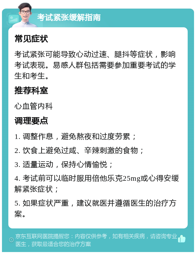 考试紧张缓解指南 常见症状 考试紧张可能导致心动过速、腿抖等症状，影响考试表现。易感人群包括需要参加重要考试的学生和考生。 推荐科室 心血管内科 调理要点 1. 调整作息，避免熬夜和过度劳累； 2. 饮食上避免过咸、辛辣刺激的食物； 3. 适量运动，保持心情愉悦； 4. 考试前可以临时服用倍他乐克25mg或心得安缓解紧张症状； 5. 如果症状严重，建议就医并遵循医生的治疗方案。