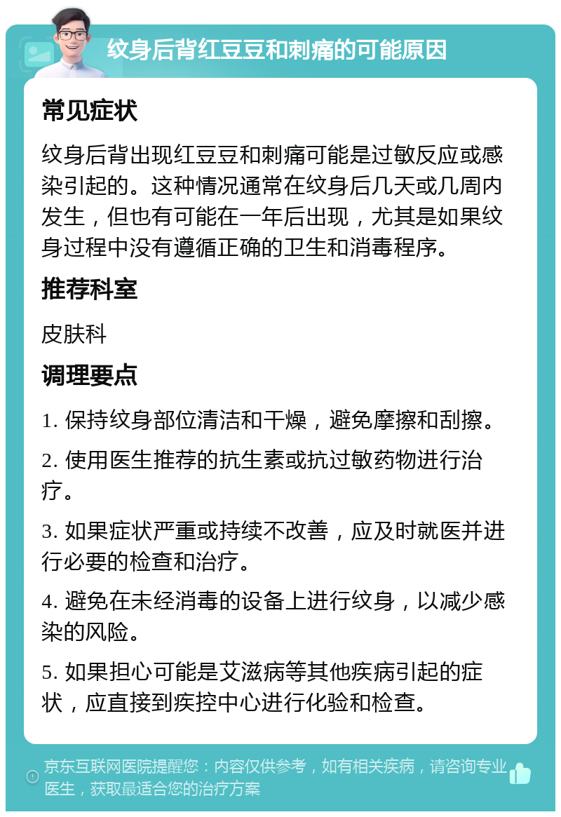 纹身后背红豆豆和刺痛的可能原因 常见症状 纹身后背出现红豆豆和刺痛可能是过敏反应或感染引起的。这种情况通常在纹身后几天或几周内发生，但也有可能在一年后出现，尤其是如果纹身过程中没有遵循正确的卫生和消毒程序。 推荐科室 皮肤科 调理要点 1. 保持纹身部位清洁和干燥，避免摩擦和刮擦。 2. 使用医生推荐的抗生素或抗过敏药物进行治疗。 3. 如果症状严重或持续不改善，应及时就医并进行必要的检查和治疗。 4. 避免在未经消毒的设备上进行纹身，以减少感染的风险。 5. 如果担心可能是艾滋病等其他疾病引起的症状，应直接到疾控中心进行化验和检查。