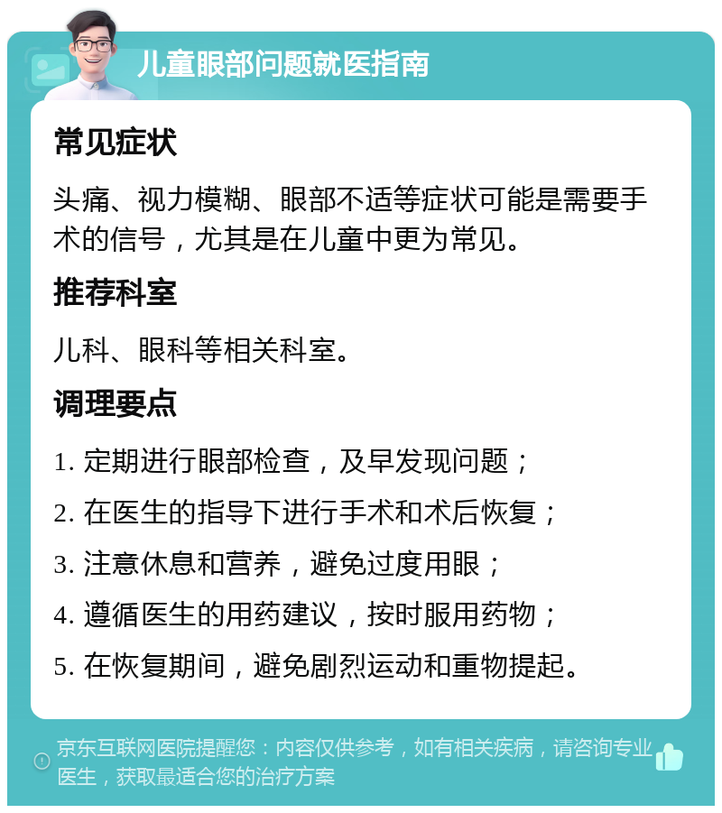 儿童眼部问题就医指南 常见症状 头痛、视力模糊、眼部不适等症状可能是需要手术的信号，尤其是在儿童中更为常见。 推荐科室 儿科、眼科等相关科室。 调理要点 1. 定期进行眼部检查，及早发现问题； 2. 在医生的指导下进行手术和术后恢复； 3. 注意休息和营养，避免过度用眼； 4. 遵循医生的用药建议，按时服用药物； 5. 在恢复期间，避免剧烈运动和重物提起。