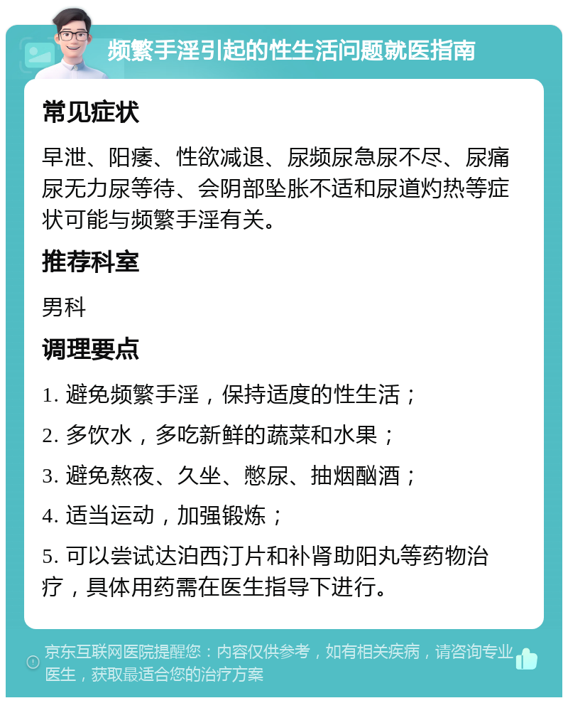 频繁手淫引起的性生活问题就医指南 常见症状 早泄、阳痿、性欲减退、尿频尿急尿不尽、尿痛尿无力尿等待、会阴部坠胀不适和尿道灼热等症状可能与频繁手淫有关。 推荐科室 男科 调理要点 1. 避免频繁手淫，保持适度的性生活； 2. 多饮水，多吃新鲜的蔬菜和水果； 3. 避免熬夜、久坐、憋尿、抽烟酗酒； 4. 适当运动，加强锻炼； 5. 可以尝试达泊西汀片和补肾助阳丸等药物治疗，具体用药需在医生指导下进行。