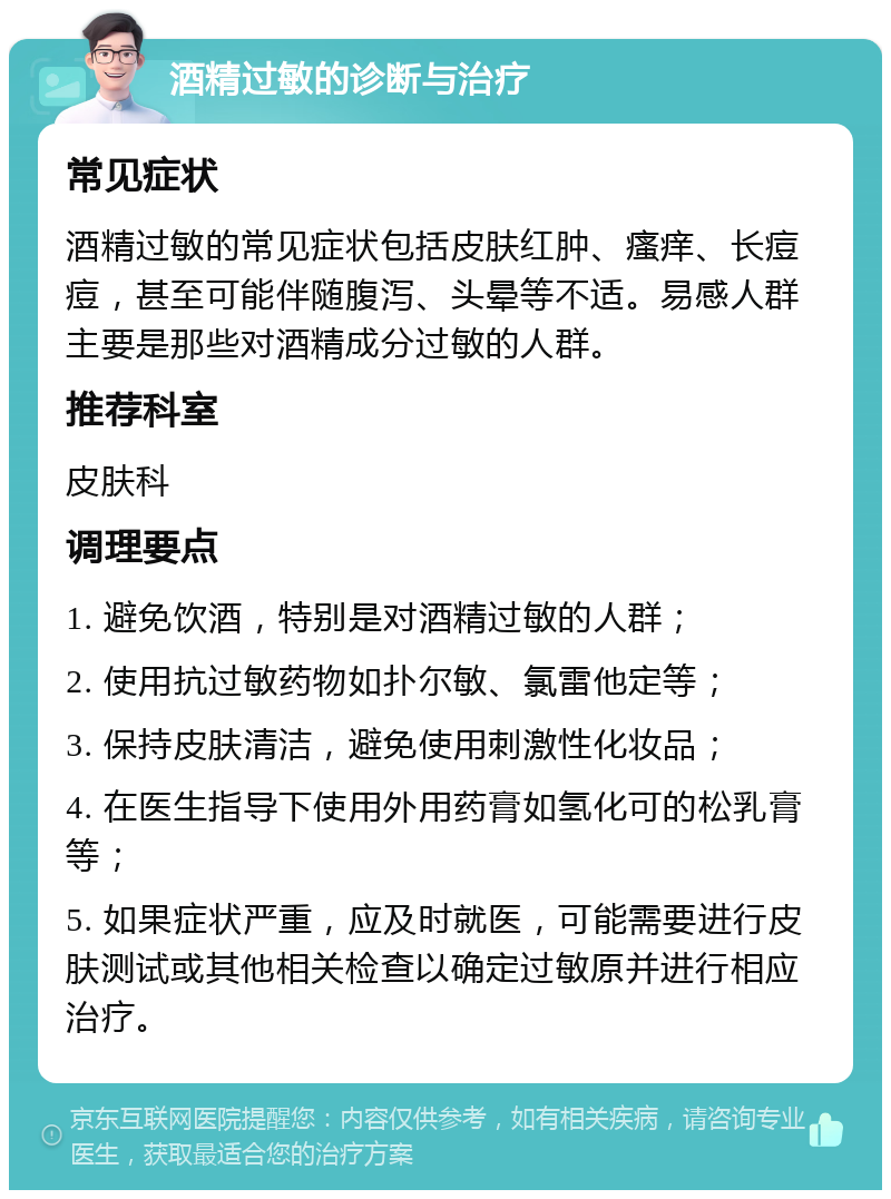 酒精过敏的诊断与治疗 常见症状 酒精过敏的常见症状包括皮肤红肿、瘙痒、长痘痘，甚至可能伴随腹泻、头晕等不适。易感人群主要是那些对酒精成分过敏的人群。 推荐科室 皮肤科 调理要点 1. 避免饮酒，特别是对酒精过敏的人群； 2. 使用抗过敏药物如扑尔敏、氯雷他定等； 3. 保持皮肤清洁，避免使用刺激性化妆品； 4. 在医生指导下使用外用药膏如氢化可的松乳膏等； 5. 如果症状严重，应及时就医，可能需要进行皮肤测试或其他相关检查以确定过敏原并进行相应治疗。