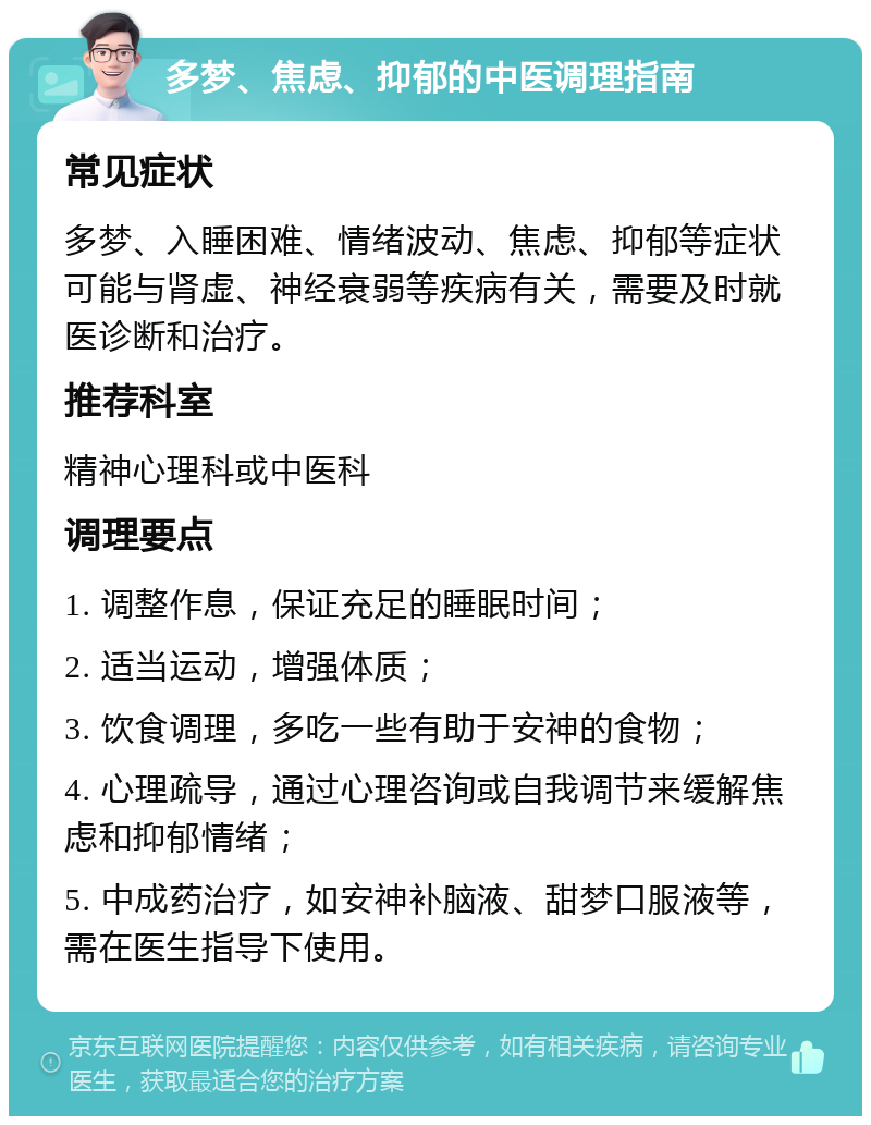 多梦、焦虑、抑郁的中医调理指南 常见症状 多梦、入睡困难、情绪波动、焦虑、抑郁等症状可能与肾虚、神经衰弱等疾病有关，需要及时就医诊断和治疗。 推荐科室 精神心理科或中医科 调理要点 1. 调整作息，保证充足的睡眠时间； 2. 适当运动，增强体质； 3. 饮食调理，多吃一些有助于安神的食物； 4. 心理疏导，通过心理咨询或自我调节来缓解焦虑和抑郁情绪； 5. 中成药治疗，如安神补脑液、甜梦口服液等，需在医生指导下使用。