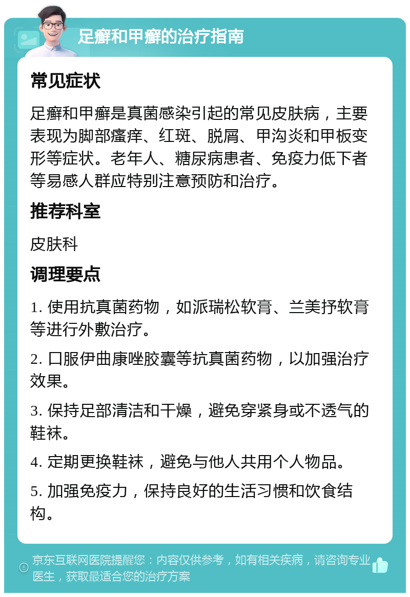 足癣和甲癣的治疗指南 常见症状 足癣和甲癣是真菌感染引起的常见皮肤病，主要表现为脚部瘙痒、红斑、脱屑、甲沟炎和甲板变形等症状。老年人、糖尿病患者、免疫力低下者等易感人群应特别注意预防和治疗。 推荐科室 皮肤科 调理要点 1. 使用抗真菌药物，如派瑞松软膏、兰美抒软膏等进行外敷治疗。 2. 口服伊曲康唑胶囊等抗真菌药物，以加强治疗效果。 3. 保持足部清洁和干燥，避免穿紧身或不透气的鞋袜。 4. 定期更换鞋袜，避免与他人共用个人物品。 5. 加强免疫力，保持良好的生活习惯和饮食结构。