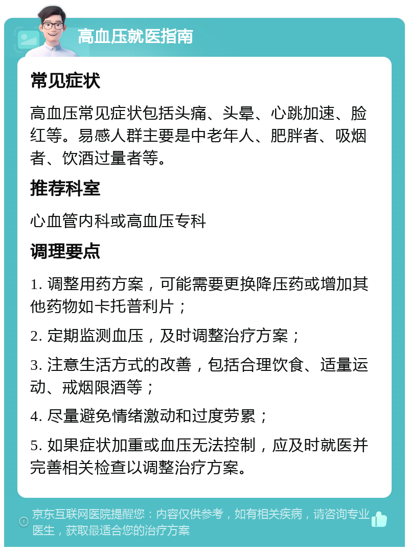 高血压就医指南 常见症状 高血压常见症状包括头痛、头晕、心跳加速、脸红等。易感人群主要是中老年人、肥胖者、吸烟者、饮酒过量者等。 推荐科室 心血管内科或高血压专科 调理要点 1. 调整用药方案，可能需要更换降压药或增加其他药物如卡托普利片； 2. 定期监测血压，及时调整治疗方案； 3. 注意生活方式的改善，包括合理饮食、适量运动、戒烟限酒等； 4. 尽量避免情绪激动和过度劳累； 5. 如果症状加重或血压无法控制，应及时就医并完善相关检查以调整治疗方案。