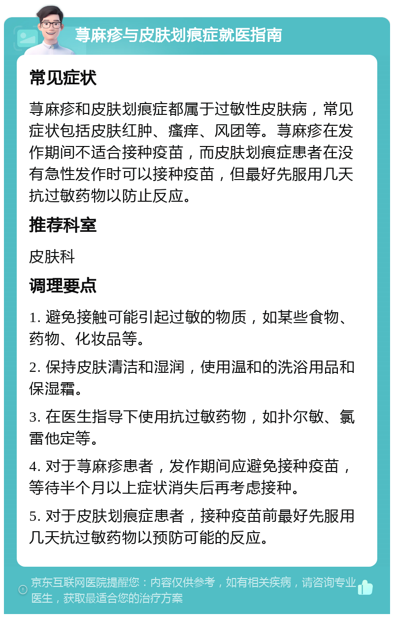 荨麻疹与皮肤划痕症就医指南 常见症状 荨麻疹和皮肤划痕症都属于过敏性皮肤病，常见症状包括皮肤红肿、瘙痒、风团等。荨麻疹在发作期间不适合接种疫苗，而皮肤划痕症患者在没有急性发作时可以接种疫苗，但最好先服用几天抗过敏药物以防止反应。 推荐科室 皮肤科 调理要点 1. 避免接触可能引起过敏的物质，如某些食物、药物、化妆品等。 2. 保持皮肤清洁和湿润，使用温和的洗浴用品和保湿霜。 3. 在医生指导下使用抗过敏药物，如扑尔敏、氯雷他定等。 4. 对于荨麻疹患者，发作期间应避免接种疫苗，等待半个月以上症状消失后再考虑接种。 5. 对于皮肤划痕症患者，接种疫苗前最好先服用几天抗过敏药物以预防可能的反应。