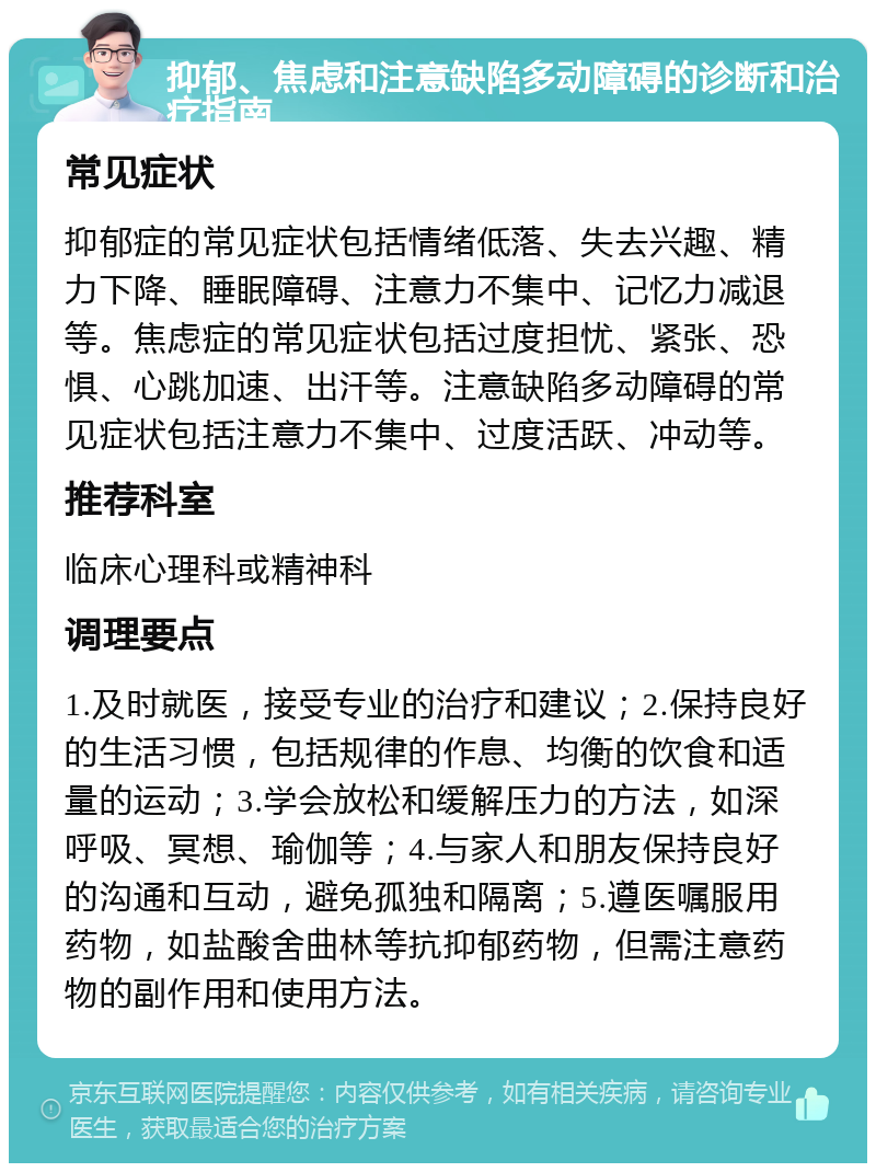 抑郁、焦虑和注意缺陷多动障碍的诊断和治疗指南 常见症状 抑郁症的常见症状包括情绪低落、失去兴趣、精力下降、睡眠障碍、注意力不集中、记忆力减退等。焦虑症的常见症状包括过度担忧、紧张、恐惧、心跳加速、出汗等。注意缺陷多动障碍的常见症状包括注意力不集中、过度活跃、冲动等。 推荐科室 临床心理科或精神科 调理要点 1.及时就医，接受专业的治疗和建议；2.保持良好的生活习惯，包括规律的作息、均衡的饮食和适量的运动；3.学会放松和缓解压力的方法，如深呼吸、冥想、瑜伽等；4.与家人和朋友保持良好的沟通和互动，避免孤独和隔离；5.遵医嘱服用药物，如盐酸舍曲林等抗抑郁药物，但需注意药物的副作用和使用方法。