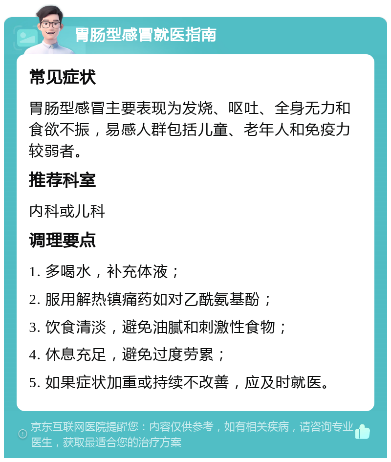 胃肠型感冒就医指南 常见症状 胃肠型感冒主要表现为发烧、呕吐、全身无力和食欲不振，易感人群包括儿童、老年人和免疫力较弱者。 推荐科室 内科或儿科 调理要点 1. 多喝水，补充体液； 2. 服用解热镇痛药如对乙酰氨基酚； 3. 饮食清淡，避免油腻和刺激性食物； 4. 休息充足，避免过度劳累； 5. 如果症状加重或持续不改善，应及时就医。