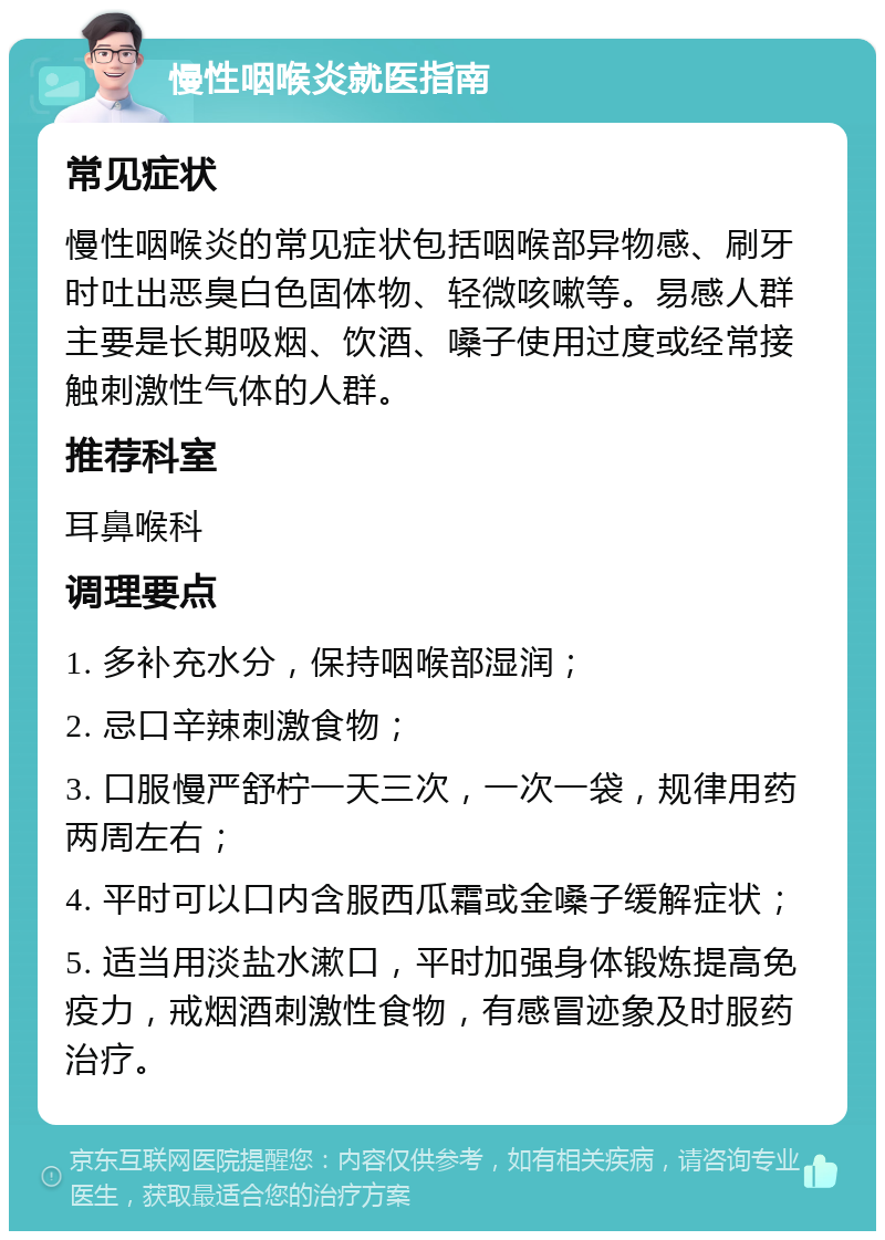 慢性咽喉炎就医指南 常见症状 慢性咽喉炎的常见症状包括咽喉部异物感、刷牙时吐出恶臭白色固体物、轻微咳嗽等。易感人群主要是长期吸烟、饮酒、嗓子使用过度或经常接触刺激性气体的人群。 推荐科室 耳鼻喉科 调理要点 1. 多补充水分，保持咽喉部湿润； 2. 忌口辛辣刺激食物； 3. 口服慢严舒柠一天三次，一次一袋，规律用药两周左右； 4. 平时可以口内含服西瓜霜或金嗓子缓解症状； 5. 适当用淡盐水漱口，平时加强身体锻炼提高免疫力，戒烟酒刺激性食物，有感冒迹象及时服药治疗。