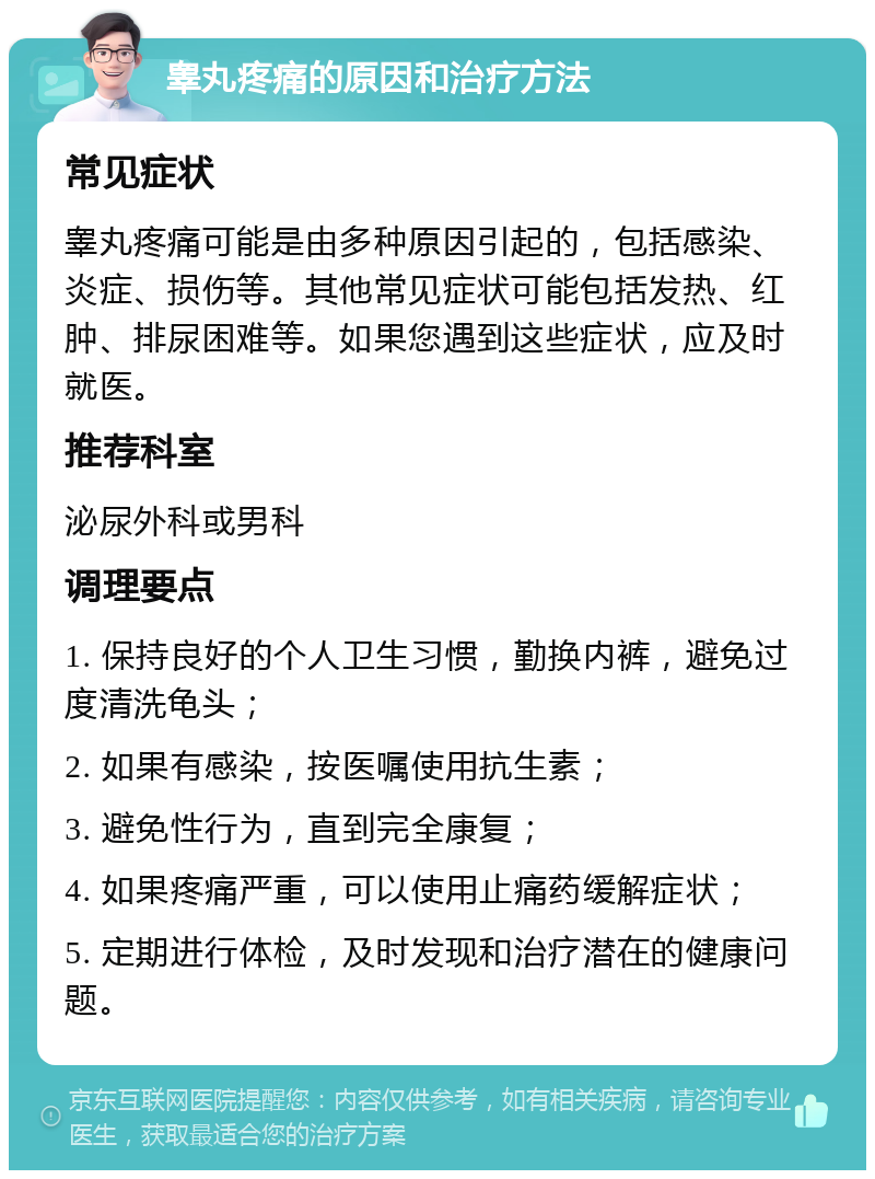 睾丸疼痛的原因和治疗方法 常见症状 睾丸疼痛可能是由多种原因引起的，包括感染、炎症、损伤等。其他常见症状可能包括发热、红肿、排尿困难等。如果您遇到这些症状，应及时就医。 推荐科室 泌尿外科或男科 调理要点 1. 保持良好的个人卫生习惯，勤换内裤，避免过度清洗龟头； 2. 如果有感染，按医嘱使用抗生素； 3. 避免性行为，直到完全康复； 4. 如果疼痛严重，可以使用止痛药缓解症状； 5. 定期进行体检，及时发现和治疗潜在的健康问题。