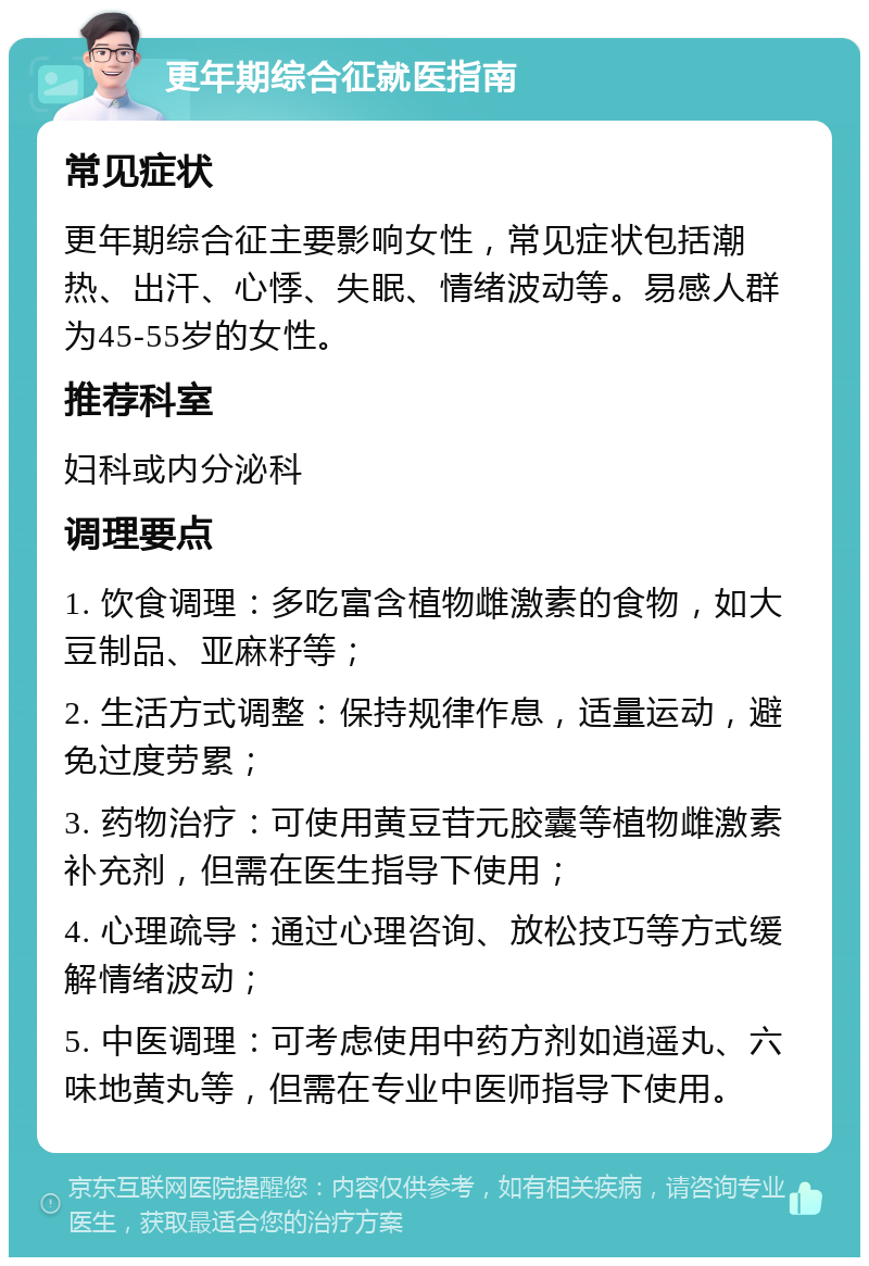 更年期综合征就医指南 常见症状 更年期综合征主要影响女性，常见症状包括潮热、出汗、心悸、失眠、情绪波动等。易感人群为45-55岁的女性。 推荐科室 妇科或内分泌科 调理要点 1. 饮食调理：多吃富含植物雌激素的食物，如大豆制品、亚麻籽等； 2. 生活方式调整：保持规律作息，适量运动，避免过度劳累； 3. 药物治疗：可使用黄豆苷元胶囊等植物雌激素补充剂，但需在医生指导下使用； 4. 心理疏导：通过心理咨询、放松技巧等方式缓解情绪波动； 5. 中医调理：可考虑使用中药方剂如逍遥丸、六味地黄丸等，但需在专业中医师指导下使用。