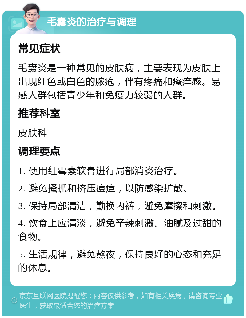 毛囊炎的治疗与调理 常见症状 毛囊炎是一种常见的皮肤病，主要表现为皮肤上出现红色或白色的脓疱，伴有疼痛和瘙痒感。易感人群包括青少年和免疫力较弱的人群。 推荐科室 皮肤科 调理要点 1. 使用红霉素软膏进行局部消炎治疗。 2. 避免搔抓和挤压痘痘，以防感染扩散。 3. 保持局部清洁，勤换内裤，避免摩擦和刺激。 4. 饮食上应清淡，避免辛辣刺激、油腻及过甜的食物。 5. 生活规律，避免熬夜，保持良好的心态和充足的休息。