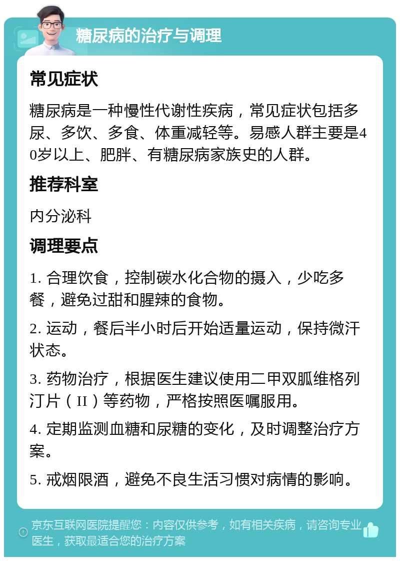 糖尿病的治疗与调理 常见症状 糖尿病是一种慢性代谢性疾病，常见症状包括多尿、多饮、多食、体重减轻等。易感人群主要是40岁以上、肥胖、有糖尿病家族史的人群。 推荐科室 内分泌科 调理要点 1. 合理饮食，控制碳水化合物的摄入，少吃多餐，避免过甜和腥辣的食物。 2. 运动，餐后半小时后开始适量运动，保持微汗状态。 3. 药物治疗，根据医生建议使用二甲双胍维格列汀片（II）等药物，严格按照医嘱服用。 4. 定期监测血糖和尿糖的变化，及时调整治疗方案。 5. 戒烟限酒，避免不良生活习惯对病情的影响。