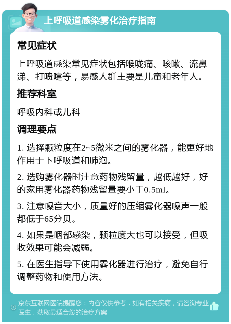 上呼吸道感染雾化治疗指南 常见症状 上呼吸道感染常见症状包括喉咙痛、咳嗽、流鼻涕、打喷嚏等，易感人群主要是儿童和老年人。 推荐科室 呼吸内科或儿科 调理要点 1. 选择颗粒度在2~5微米之间的雾化器，能更好地作用于下呼吸道和肺泡。 2. 选购雾化器时注意药物残留量，越低越好，好的家用雾化器药物残留量要小于0.5ml。 3. 注意噪音大小，质量好的压缩雾化器噪声一般都低于65分贝。 4. 如果是咽部感染，颗粒度大也可以接受，但吸收效果可能会减弱。 5. 在医生指导下使用雾化器进行治疗，避免自行调整药物和使用方法。