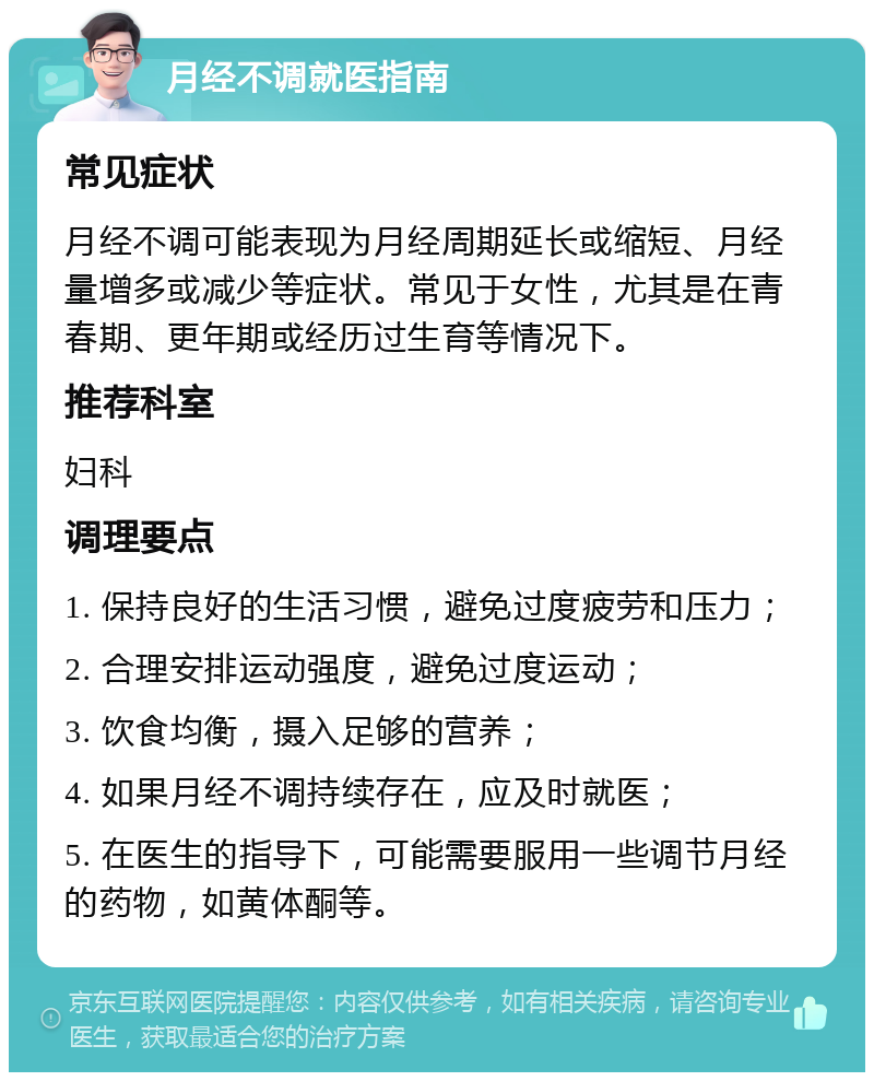 月经不调就医指南 常见症状 月经不调可能表现为月经周期延长或缩短、月经量增多或减少等症状。常见于女性，尤其是在青春期、更年期或经历过生育等情况下。 推荐科室 妇科 调理要点 1. 保持良好的生活习惯，避免过度疲劳和压力； 2. 合理安排运动强度，避免过度运动； 3. 饮食均衡，摄入足够的营养； 4. 如果月经不调持续存在，应及时就医； 5. 在医生的指导下，可能需要服用一些调节月经的药物，如黄体酮等。